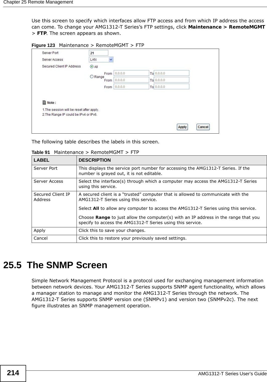 Chapter 25 Remote ManagementAMG1312-T Series User’s Guide214Use this screen to specify which interfaces allow FTP access and from which IP address the access can come. To change your AMG1312-T Series’s FTP settings, click Maintenance &gt; RemoteMGMT &gt; FTP. The screen appears as shown.Figure 123   Maintenance &gt; RemoteMGMT &gt; FTPThe following table describes the labels in this screen. 25.5  The SNMP ScreenSimple Network Management Protocol is a protocol used for exchanging management information between network devices. Your AMG1312-T Series supports SNMP agent functionality, which allows a manager station to manage and monitor the AMG1312-T Series through the network. The AMG1312-T Series supports SNMP version one (SNMPv1) and version two (SNMPv2c). The next figure illustrates an SNMP management operation.Table 91   Maintenance &gt; RemoteMGMT &gt; FTPLABEL DESCRIPTIONServer Port This displays the service port number for accessing the AMG1312-T Series. If the number is grayed out, it is not editable.Server Access Select the interface(s) through which a computer may access the AMG1312-T Series using this service.Secured Client IP AddressA secured client is a “trusted” computer that is allowed to communicate with the AMG1312-T Series using this service. Select All to allow any computer to access the AMG1312-T Series using this service.Choose Range to just allow the computer(s) with an IP address in the range that you specify to access the AMG1312-T Series using this service.Apply Click this to save your changes.Cancel Click this to restore your previously saved settings.