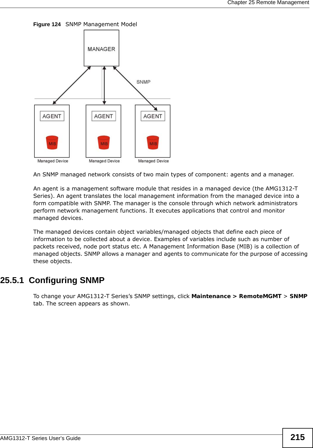  Chapter 25 Remote ManagementAMG1312-T Series User’s Guide 215Figure 124   SNMP Management ModelAn SNMP managed network consists of two main types of component: agents and a manager. An agent is a management software module that resides in a managed device (the AMG1312-T Series). An agent translates the local management information from the managed device into a form compatible with SNMP. The manager is the console through which network administrators perform network management functions. It executes applications that control and monitor managed devices. The managed devices contain object variables/managed objects that define each piece of information to be collected about a device. Examples of variables include such as number of packets received, node port status etc. A Management Information Base (MIB) is a collection of managed objects. SNMP allows a manager and agents to communicate for the purpose of accessing these objects.25.5.1  Configuring SNMP To change your AMG1312-T Series’s SNMP settings, click Maintenance &gt; RemoteMGMT &gt; SNMP tab. The screen appears as shown.