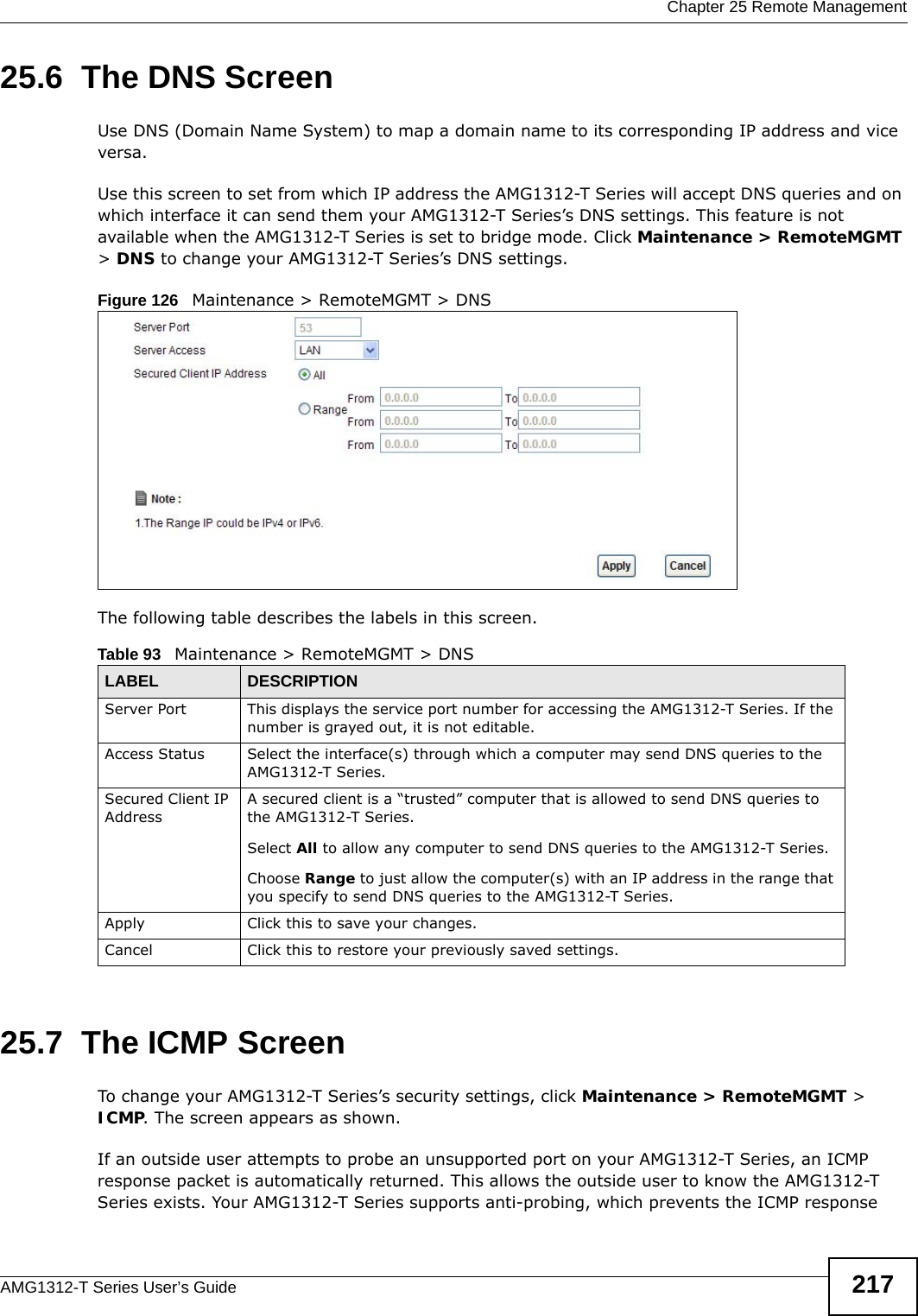  Chapter 25 Remote ManagementAMG1312-T Series User’s Guide 21725.6  The DNS Screen Use DNS (Domain Name System) to map a domain name to its corresponding IP address and vice versa.Use this screen to set from which IP address the AMG1312-T Series will accept DNS queries and on which interface it can send them your AMG1312-T Series’s DNS settings. This feature is not available when the AMG1312-T Series is set to bridge mode. Click Maintenance &gt; RemoteMGMT &gt; DNS to change your AMG1312-T Series’s DNS settings.Figure 126   Maintenance &gt; RemoteMGMT &gt; DNSThe following table describes the labels in this screen.25.7  The ICMP ScreenTo change your AMG1312-T Series’s security settings, click Maintenance &gt; RemoteMGMT &gt; ICMP. The screen appears as shown.If an outside user attempts to probe an unsupported port on your AMG1312-T Series, an ICMP response packet is automatically returned. This allows the outside user to know the AMG1312-T Series exists. Your AMG1312-T Series supports anti-probing, which prevents the ICMP response Table 93   Maintenance &gt; RemoteMGMT &gt; DNSLABEL DESCRIPTIONServer Port This displays the service port number for accessing the AMG1312-T Series. If the number is grayed out, it is not editable.Access Status Select the interface(s) through which a computer may send DNS queries to the AMG1312-T Series.Secured Client IP AddressA secured client is a “trusted” computer that is allowed to send DNS queries to the AMG1312-T Series.Select All to allow any computer to send DNS queries to the AMG1312-T Series.Choose Range to just allow the computer(s) with an IP address in the range that you specify to send DNS queries to the AMG1312-T Series.Apply Click this to save your changes.Cancel Click this to restore your previously saved settings.