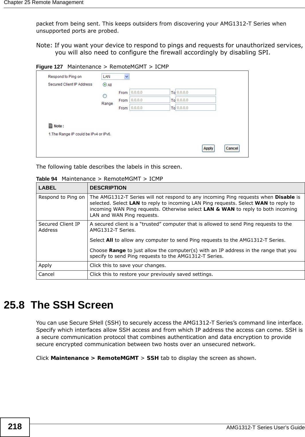 Chapter 25 Remote ManagementAMG1312-T Series User’s Guide218packet from being sent. This keeps outsiders from discovering your AMG1312-T Series when unsupported ports are probed. Note: If you want your device to respond to pings and requests for unauthorized services, you will also need to configure the firewall accordingly by disabling SPI. Figure 127   Maintenance &gt; RemoteMGMT &gt; ICMPThe following table describes the labels in this screen.  25.8  The SSH ScreenYou can use Secure SHell (SSH) to securely access the AMG1312-T Series’s command line interface. Specify which interfaces allow SSH access and from which IP address the access can come. SSH is a secure communication protocol that combines authentication and data encryption to provide secure encrypted communication between two hosts over an unsecured network.Click Maintenance &gt; RemoteMGMT &gt; SSH tab to display the screen as shown. Table 94   Maintenance &gt; RemoteMGMT &gt; ICMPLABEL DESCRIPTIONRespond to Ping on The AMG1312-T Series will not respond to any incoming Ping requests when Disable is selected. Select LAN to reply to incoming LAN Ping requests. Select WAN to reply to incoming WAN Ping requests. Otherwise select LAN &amp; WAN to reply to both incoming LAN and WAN Ping requests. Secured Client IP AddressA secured client is a “trusted” computer that is allowed to send Ping requests to the AMG1312-T Series.Select All to allow any computer to send Ping requests to the AMG1312-T Series.Choose Range to just allow the computer(s) with an IP address in the range that you specify to send Ping requests to the AMG1312-T Series.Apply Click this to save your changes.Cancel Click this to restore your previously saved settings.