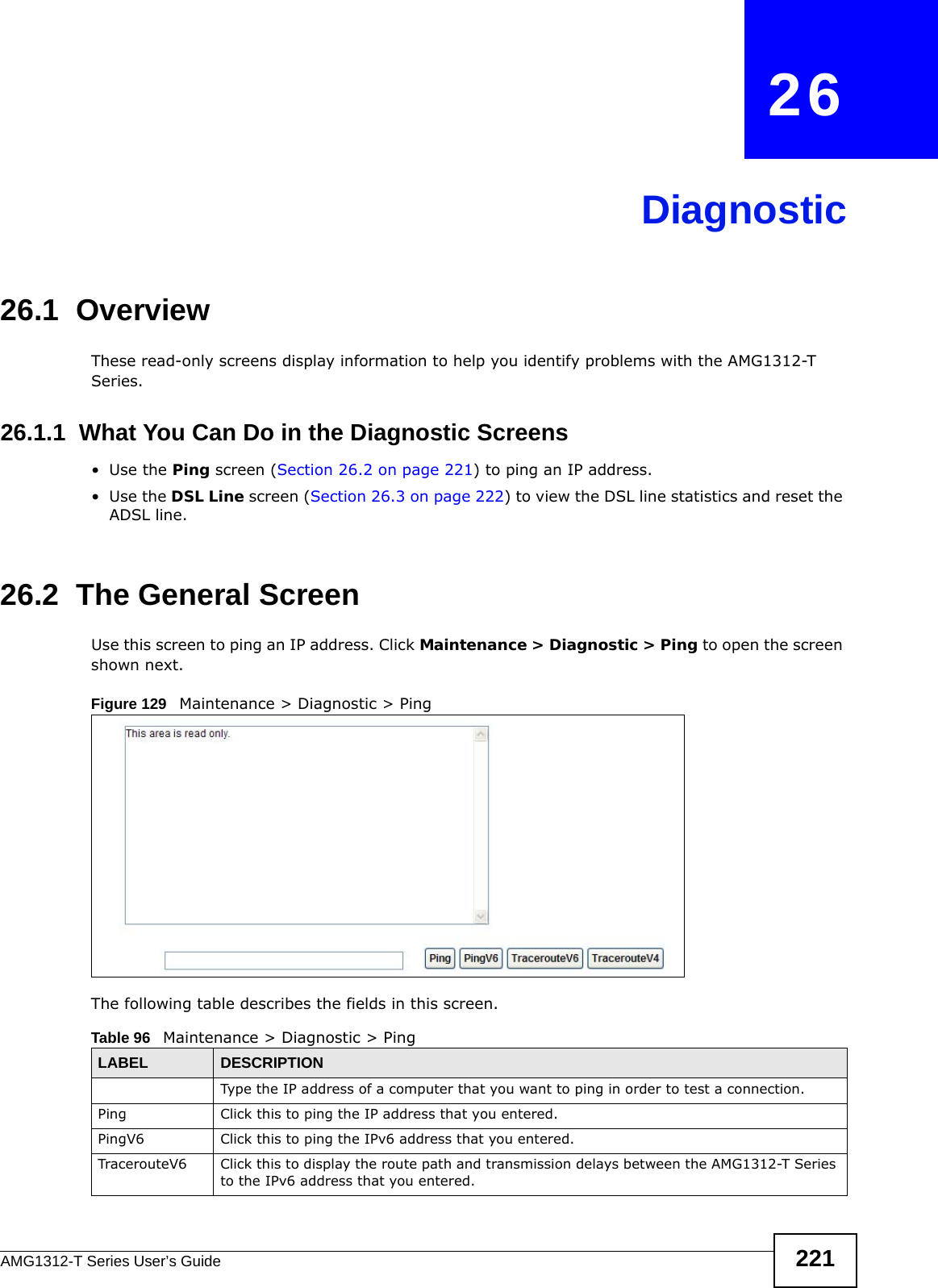 AMG1312-T Series User’s Guide 221CHAPTER   26Diagnostic26.1  OverviewThese read-only screens display information to help you identify problems with the AMG1312-T Series.26.1.1  What You Can Do in the Diagnostic Screens•Use the Ping screen (Section 26.2 on page 221) to ping an IP address.•Use the DSL Line screen (Section 26.3 on page 222) to view the DSL line statistics and reset the ADSL line.26.2  The General Screen Use this screen to ping an IP address. Click Maintenance &gt; Diagnostic &gt; Ping to open the screen shown next.Figure 129   Maintenance &gt; Diagnostic &gt; PingThe following table describes the fields in this screen. Table 96   Maintenance &gt; Diagnostic &gt; PingLABEL DESCRIPTIONType the IP address of a computer that you want to ping in order to test a connection.Ping Click this to ping the IP address that you entered.PingV6 Click this to ping the IPv6 address that you entered.TracerouteV6 Click this to display the route path and transmission delays between the AMG1312-T Series to the IPv6 address that you entered.