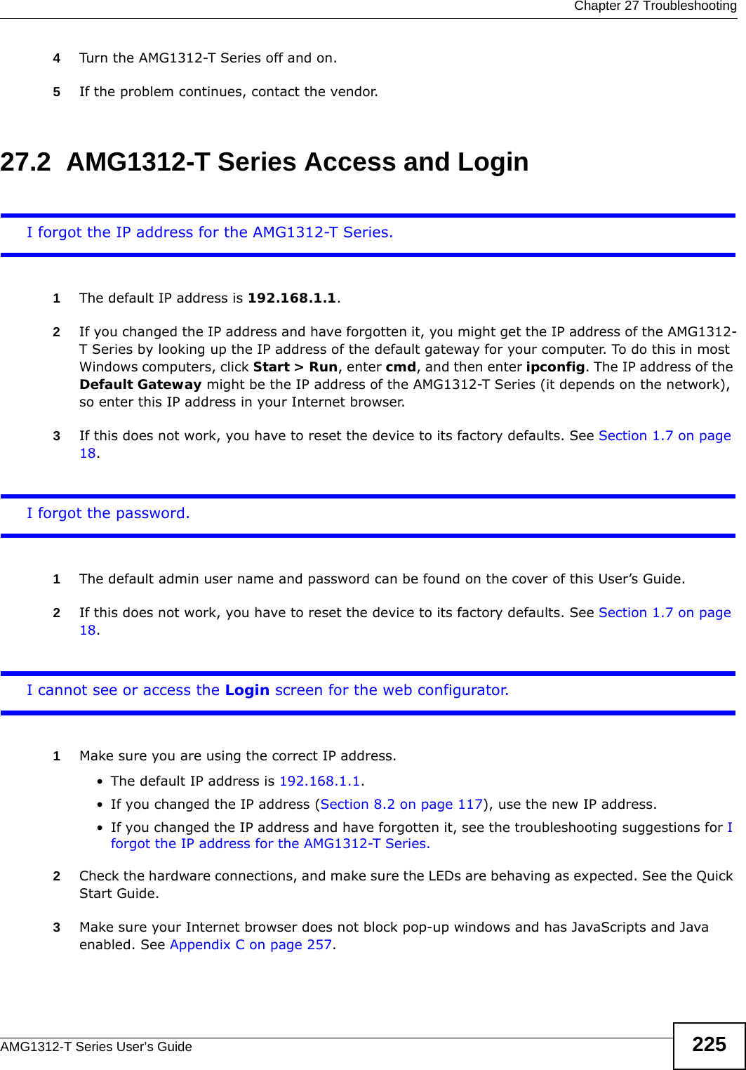 Chapter 27 TroubleshootingAMG1312-T Series User’s Guide 2254Turn the AMG1312-T Series off and on.5If the problem continues, contact the vendor.27.2  AMG1312-T Series Access and LoginI forgot the IP address for the AMG1312-T Series.1The default IP address is 192.168.1.1.2If you changed the IP address and have forgotten it, you might get the IP address of the AMG1312-T Series by looking up the IP address of the default gateway for your computer. To do this in most Windows computers, click Start &gt; Run, enter cmd, and then enter ipconfig. The IP address of the Default Gateway might be the IP address of the AMG1312-T Series (it depends on the network), so enter this IP address in your Internet browser.3If this does not work, you have to reset the device to its factory defaults. See Section 1.7 on page 18.I forgot the password.1The default admin user name and password can be found on the cover of this User’s Guide.2If this does not work, you have to reset the device to its factory defaults. See Section 1.7 on page 18.I cannot see or access the Login screen for the web configurator.1Make sure you are using the correct IP address.• The default IP address is 192.168.1.1.• If you changed the IP address (Section 8.2 on page 117), use the new IP address.• If you changed the IP address and have forgotten it, see the troubleshooting suggestions for I forgot the IP address for the AMG1312-T Series.2Check the hardware connections, and make sure the LEDs are behaving as expected. See the Quick Start Guide.3Make sure your Internet browser does not block pop-up windows and has JavaScripts and Java enabled. See Appendix C on page 257.
