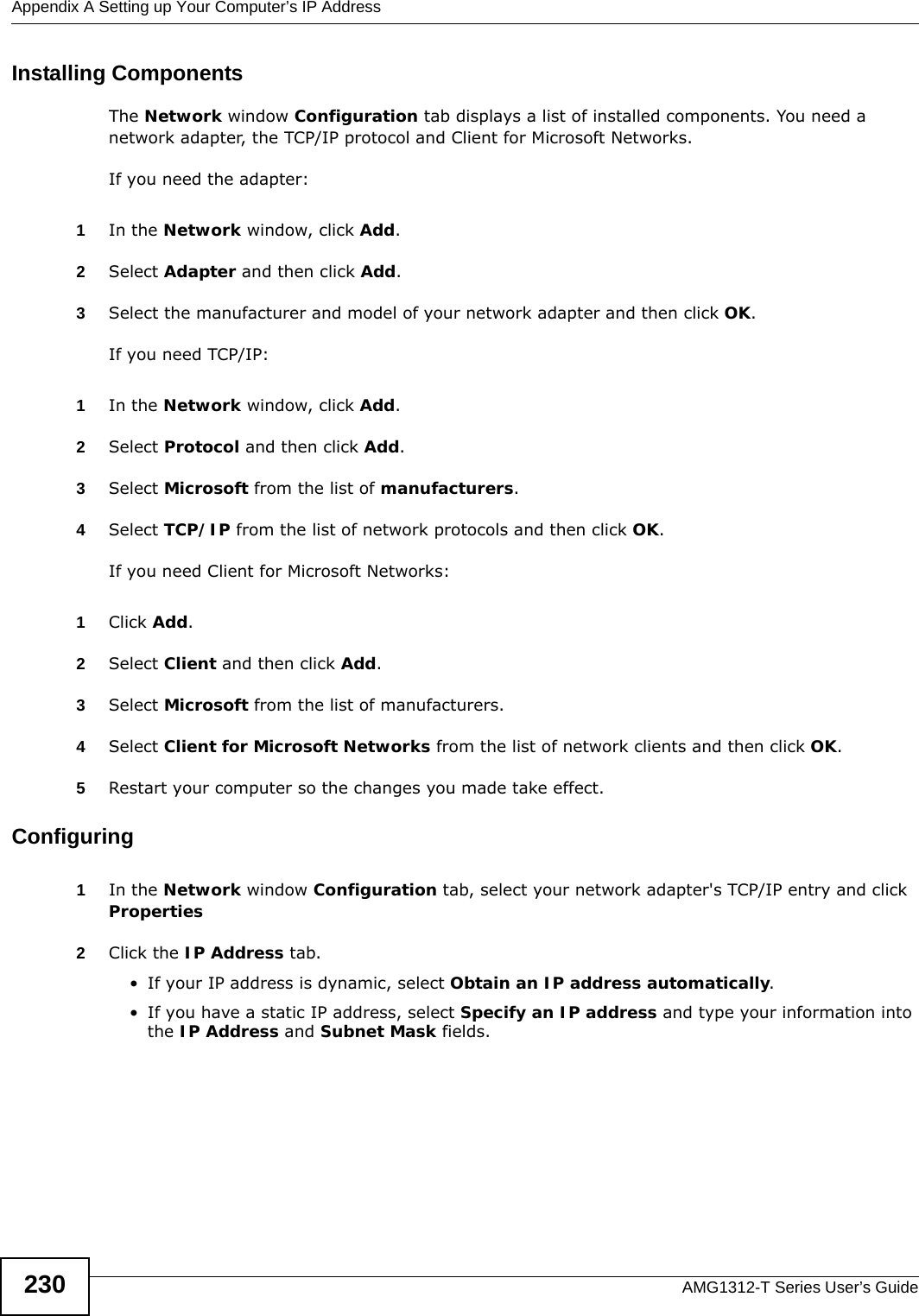 Appendix A Setting up Your Computer’s IP AddressAMG1312-T Series User’s Guide230Installing ComponentsThe Network window Configuration tab displays a list of installed components. You need a network adapter, the TCP/IP protocol and Client for Microsoft Networks.If you need the adapter:1In the Network window, click Add.2Select Adapter and then click Add.3Select the manufacturer and model of your network adapter and then click OK.If you need TCP/IP:1In the Network window, click Add.2Select Protocol and then click Add.3Select Microsoft from the list of manufacturers.4Select TCP/IP from the list of network protocols and then click OK.If you need Client for Microsoft Networks:1Click Add.2Select Client and then click Add.3Select Microsoft from the list of manufacturers.4Select Client for Microsoft Networks from the list of network clients and then click OK.5Restart your computer so the changes you made take effect.Configuring 1In the Network window Configuration tab, select your network adapter&apos;s TCP/IP entry and click Properties2Click the IP Address tab.• If your IP address is dynamic, select Obtain an IP address automatically. • If you have a static IP address, select Specify an IP address and type your information into the IP Address and Subnet Mask fields.