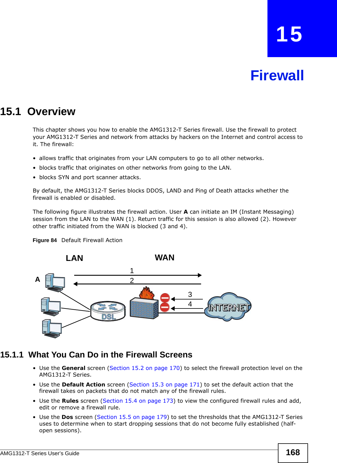 AMG1312-T Series User’s Guide 168CHAPTER   15Firewall15.1  OverviewThis chapter shows you how to enable the AMG1312-T Series firewall. Use the firewall to protect your AMG1312-T Series and network from attacks by hackers on the Internet and control access to it. The firewall:• allows traffic that originates from your LAN computers to go to all other networks. • blocks traffic that originates on other networks from going to the LAN.• blocks SYN and port scanner attacks.By default, the AMG1312-T Series blocks DDOS, LAND and Ping of Death attacks whether the firewall is enabled or disabled.The following figure illustrates the firewall action. User A can initiate an IM (Instant Messaging) session from the LAN to the WAN (1). Return traffic for this session is also allowed (2). However other traffic initiated from the WAN is blocked (3 and 4).Figure 84   Default Firewall Action15.1.1  What You Can Do in the Firewall Screens•Use the General screen (Section 15.2 on page 170) to select the firewall protection level on the AMG1312-T Series.•Use the Default Action screen (Section 15.3 on page 171) to set the default action that the firewall takes on packets that do not match any of the firewall rules.•Use the Rules screen (Section 15.4 on page 173) to view the configured firewall rules and add, edit or remove a firewall rule.•Use the Dos screen (Section 15.5 on page 179) to set the thresholds that the AMG1312-T Series uses to determine when to start dropping sessions that do not become fully established (half-open sessions).WANLAN3412A