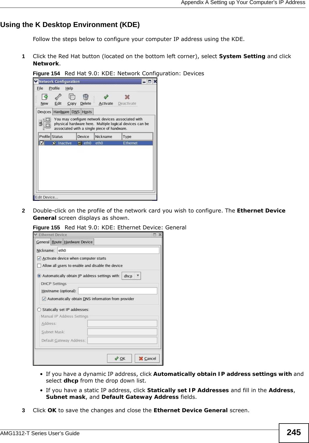  Appendix A Setting up Your Computer’s IP AddressAMG1312-T Series User’s Guide 245Using the K Desktop Environment (KDE)Follow the steps below to configure your computer IP address using the KDE. 1Click the Red Hat button (located on the bottom left corner), select System Setting and click Network.Figure 154   Red Hat 9.0: KDE: Network Configuration: Devices 2Double-click on the profile of the network card you wish to configure. The Ethernet Device General screen displays as shown. Figure 155   Red Hat 9.0: KDE: Ethernet Device: General  • If you have a dynamic IP address, click Automatically obtain IP address settings with and select dhcp from the drop down list. • If you have a static IP address, click Statically set IP Addresses and fill in the Address, Subnet mask, and Default Gateway Address fields. 3Click OK to save the changes and close the Ethernet Device General screen. 