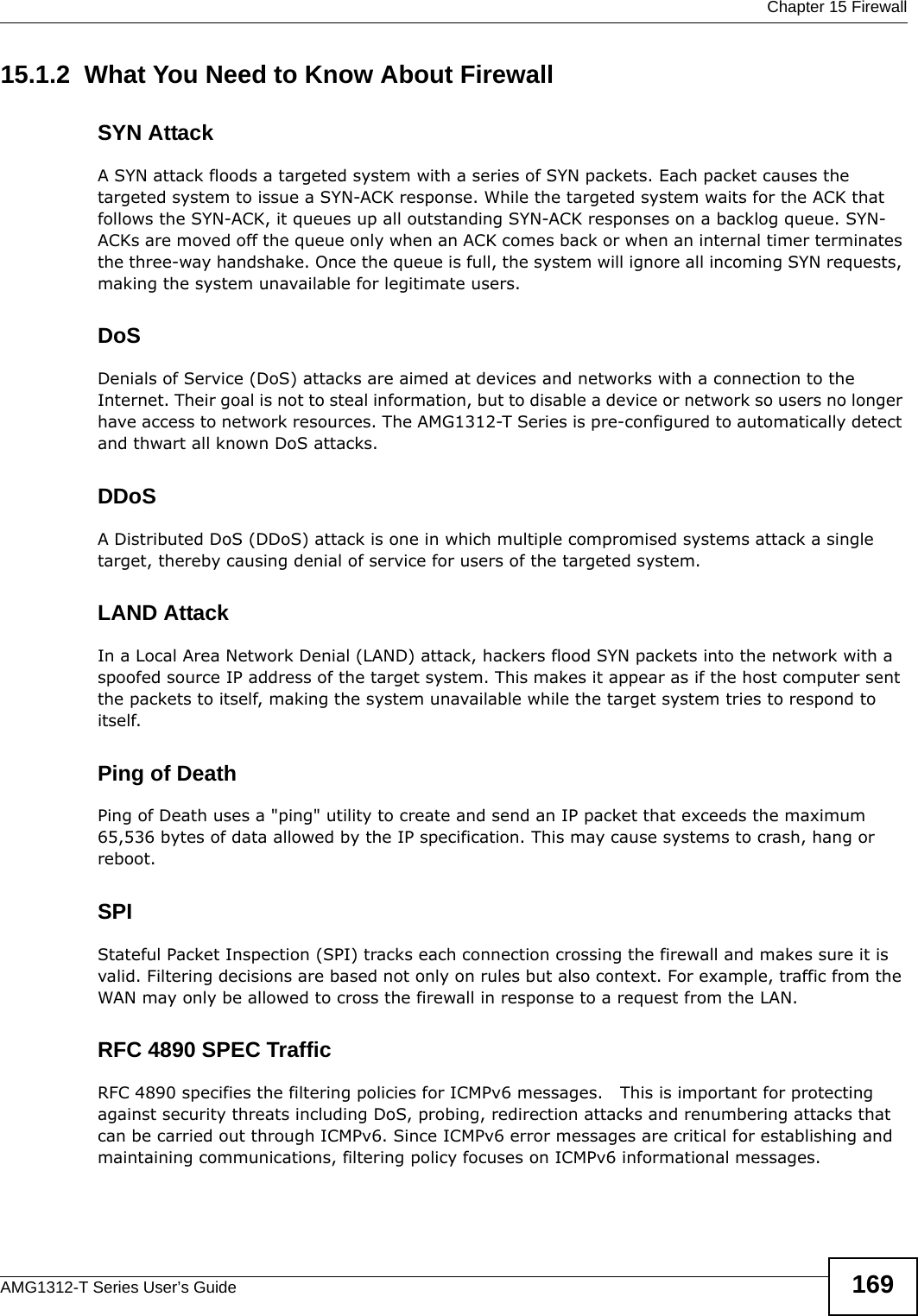  Chapter 15 FirewallAMG1312-T Series User’s Guide 16915.1.2  What You Need to Know About FirewallSYN AttackA SYN attack floods a targeted system with a series of SYN packets. Each packet causes the targeted system to issue a SYN-ACK response. While the targeted system waits for the ACK that follows the SYN-ACK, it queues up all outstanding SYN-ACK responses on a backlog queue. SYN-ACKs are moved off the queue only when an ACK comes back or when an internal timer terminates the three-way handshake. Once the queue is full, the system will ignore all incoming SYN requests, making the system unavailable for legitimate users.DoSDenials of Service (DoS) attacks are aimed at devices and networks with a connection to the Internet. Their goal is not to steal information, but to disable a device or network so users no longer have access to network resources. The AMG1312-T Series is pre-configured to automatically detect and thwart all known DoS attacks.DDoSA Distributed DoS (DDoS) attack is one in which multiple compromised systems attack a single target, thereby causing denial of service for users of the targeted system.LAND AttackIn a Local Area Network Denial (LAND) attack, hackers flood SYN packets into the network with a spoofed source IP address of the target system. This makes it appear as if the host computer sent the packets to itself, making the system unavailable while the target system tries to respond to itself.Ping of DeathPing of Death uses a &quot;ping&quot; utility to create and send an IP packet that exceeds the maximum 65,536 bytes of data allowed by the IP specification. This may cause systems to crash, hang or reboot.SPIStateful Packet Inspection (SPI) tracks each connection crossing the firewall and makes sure it is valid. Filtering decisions are based not only on rules but also context. For example, traffic from the WAN may only be allowed to cross the firewall in response to a request from the LAN.RFC 4890 SPEC TrafficRFC 4890 specifies the filtering policies for ICMPv6 messages.   This is important for protecting against security threats including DoS, probing, redirection attacks and renumbering attacks that can be carried out through ICMPv6. Since ICMPv6 error messages are critical for establishing and maintaining communications, filtering policy focuses on ICMPv6 informational messages.