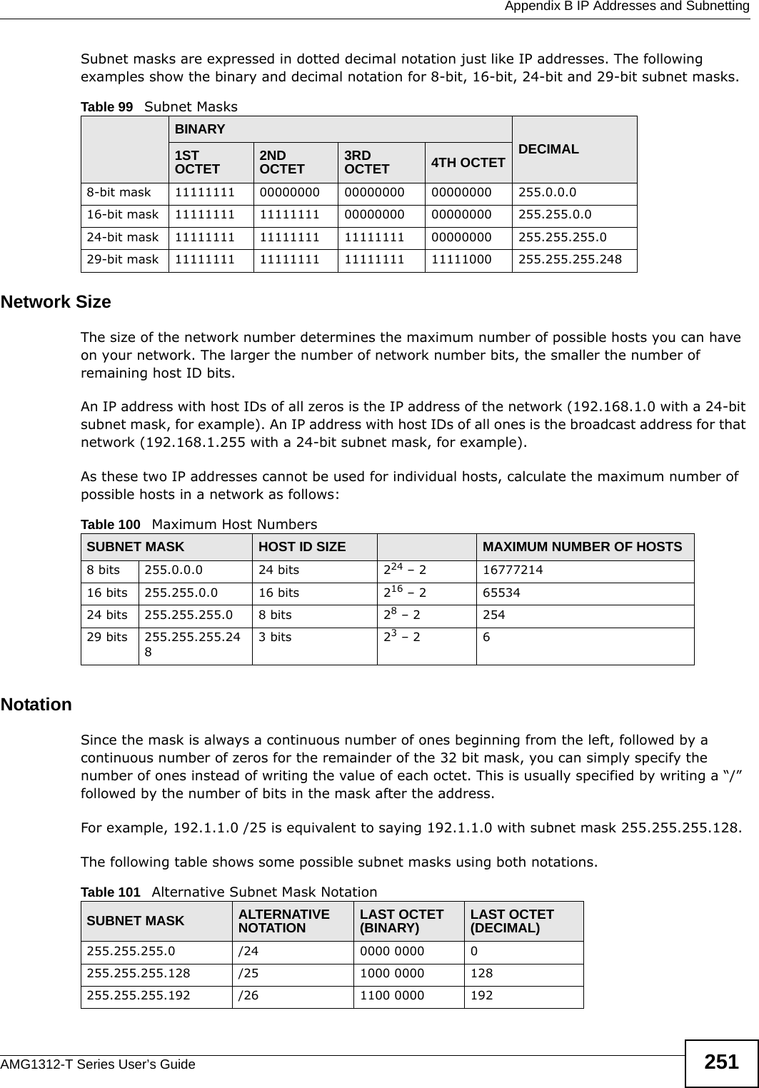  Appendix B IP Addresses and SubnettingAMG1312-T Series User’s Guide 251Subnet masks are expressed in dotted decimal notation just like IP addresses. The following examples show the binary and decimal notation for 8-bit, 16-bit, 24-bit and 29-bit subnet masks. Network SizeThe size of the network number determines the maximum number of possible hosts you can have on your network. The larger the number of network number bits, the smaller the number of remaining host ID bits. An IP address with host IDs of all zeros is the IP address of the network (192.168.1.0 with a 24-bit subnet mask, for example). An IP address with host IDs of all ones is the broadcast address for that network (192.168.1.255 with a 24-bit subnet mask, for example).As these two IP addresses cannot be used for individual hosts, calculate the maximum number of possible hosts in a network as follows:NotationSince the mask is always a continuous number of ones beginning from the left, followed by a continuous number of zeros for the remainder of the 32 bit mask, you can simply specify the number of ones instead of writing the value of each octet. This is usually specified by writing a “/” followed by the number of bits in the mask after the address. For example, 192.1.1.0 /25 is equivalent to saying 192.1.1.0 with subnet mask 255.255.255.128. The following table shows some possible subnet masks using both notations. Table 99   Subnet MasksBINARYDECIMAL1ST OCTET 2ND OCTET 3RD OCTET 4TH OCTET8-bit mask 11111111 00000000 00000000 00000000 255.0.0.016-bit mask 11111111 11111111 00000000 00000000 255.255.0.024-bit mask 11111111 11111111 11111111 00000000 255.255.255.029-bit mask 11111111 11111111 11111111 11111000 255.255.255.248Table 100   Maximum Host NumbersSUBNET MASK HOST ID SIZE MAXIMUM NUMBER OF HOSTS8 bits 255.0.0.0 24 bits 224 – 2 1677721416 bits 255.255.0.0 16 bits 216 – 2 6553424 bits 255.255.255.0 8 bits 28 – 2 25429 bits 255.255.255.2483 bits 23 – 2 6Table 101   Alternative Subnet Mask NotationSUBNET MASK ALTERNATIVE NOTATION LAST OCTET (BINARY) LAST OCTET (DECIMAL)255.255.255.0 /24 0000 0000 0255.255.255.128 /25 1000 0000 128255.255.255.192 /26 1100 0000 192