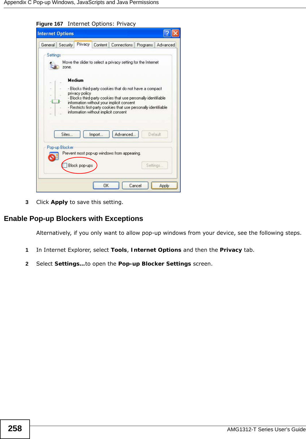 Appendix C Pop-up Windows, JavaScripts and Java PermissionsAMG1312-T Series User’s Guide258Figure 167   Internet Options: Privacy3Click Apply to save this setting.Enable Pop-up Blockers with ExceptionsAlternatively, if you only want to allow pop-up windows from your device, see the following steps.1In Internet Explorer, select Tools, Internet Options and then the Privacy tab. 2Select Settings…to open the Pop-up Blocker Settings screen.