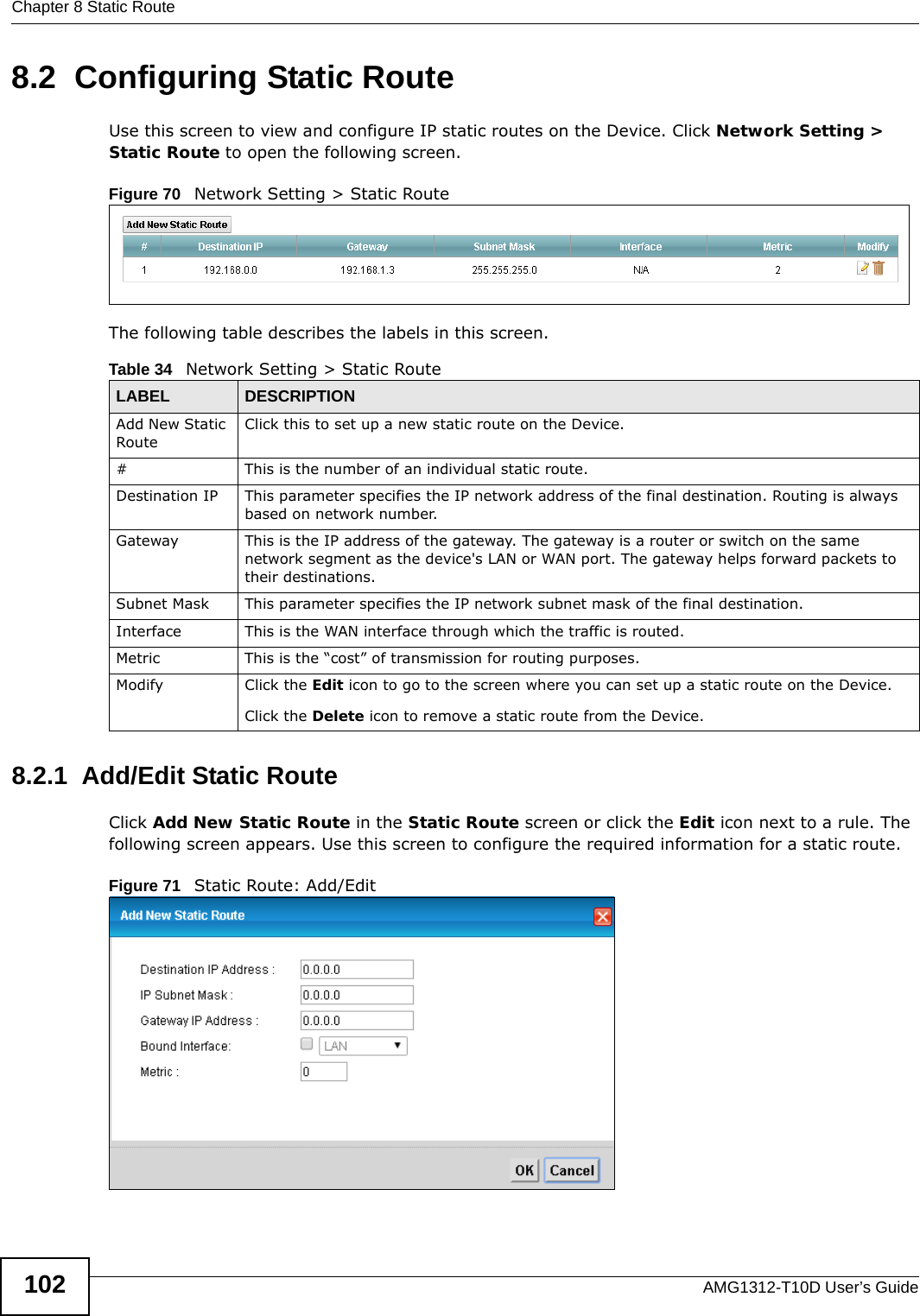 Chapter 8 Static RouteAMG1312-T10D User’s Guide1028.2  Configuring Static Route Use this screen to view and configure IP static routes on the Device. Click Network Setting &gt; Static Route to open the following screen. Figure 70   Network Setting &gt; Static RouteThe following table describes the labels in this screen. 8.2.1  Add/Edit Static Route   Click Add New Static Route in the Static Route screen or click the Edit icon next to a rule. The following screen appears. Use this screen to configure the required information for a static route.Figure 71   Static Route: Add/EditTable 34   Network Setting &gt; Static RouteLABEL DESCRIPTIONAdd New Static RouteClick this to set up a new static route on the Device.# This is the number of an individual static route.Destination IP This parameter specifies the IP network address of the final destination. Routing is always based on network number. Gateway This is the IP address of the gateway. The gateway is a router or switch on the same network segment as the device&apos;s LAN or WAN port. The gateway helps forward packets to their destinations.Subnet Mask This parameter specifies the IP network subnet mask of the final destination.Interface This is the WAN interface through which the traffic is routed.Metric This is the “cost” of transmission for routing purposes. Modify Click the Edit icon to go to the screen where you can set up a static route on the Device.Click the Delete icon to remove a static route from the Device. 