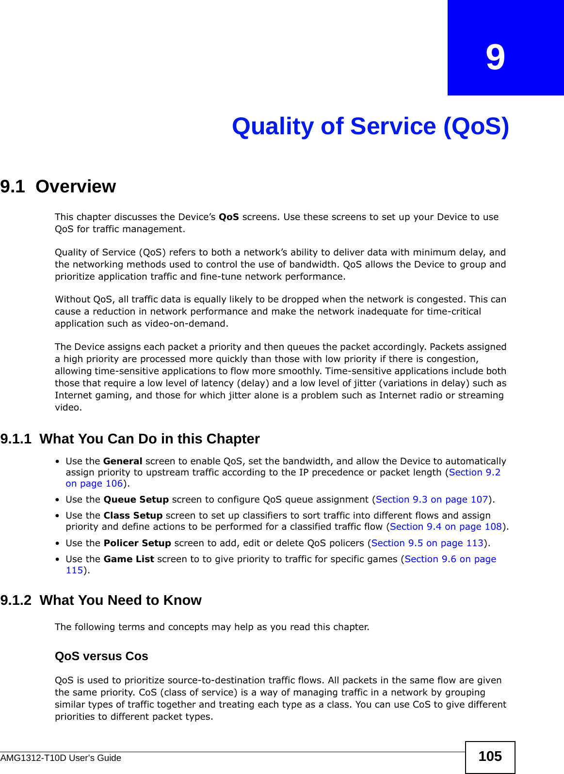 AMG1312-T10D User’s Guide 105CHAPTER   9Quality of Service (QoS)9.1  OverviewThis chapter discusses the Device’s QoS screens. Use these screens to set up your Device to use QoS for traffic management. Quality of Service (QoS) refers to both a network’s ability to deliver data with minimum delay, and the networking methods used to control the use of bandwidth. QoS allows the Device to group and prioritize application traffic and fine-tune network performance. Without QoS, all traffic data is equally likely to be dropped when the network is congested. This can cause a reduction in network performance and make the network inadequate for time-critical application such as video-on-demand.The Device assigns each packet a priority and then queues the packet accordingly. Packets assigned a high priority are processed more quickly than those with low priority if there is congestion, allowing time-sensitive applications to flow more smoothly. Time-sensitive applications include both those that require a low level of latency (delay) and a low level of jitter (variations in delay) such as Internet gaming, and those for which jitter alone is a problem such as Internet radio or streaming video.9.1.1  What You Can Do in this Chapter•Use the General screen to enable QoS, set the bandwidth, and allow the Device to automatically assign priority to upstream traffic according to the IP precedence or packet length (Section 9.2 on page 106).•Use the Queue Setup screen to configure QoS queue assignment (Section 9.3 on page 107).•Use the Class Setup screen to set up classifiers to sort traffic into different flows and assign priority and define actions to be performed for a classified traffic flow (Section 9.4 on page 108).•Use the Policer Setup screen to add, edit or delete QoS policers (Section 9.5 on page 113).•Use the Game List screen to to give priority to traffic for specific games (Section 9.6 on page 115).9.1.2  What You Need to KnowThe following terms and concepts may help as you read this chapter.QoS versus CosQoS is used to prioritize source-to-destination traffic flows. All packets in the same flow are given the same priority. CoS (class of service) is a way of managing traffic in a network by grouping similar types of traffic together and treating each type as a class. You can use CoS to give different priorities to different packet types. 