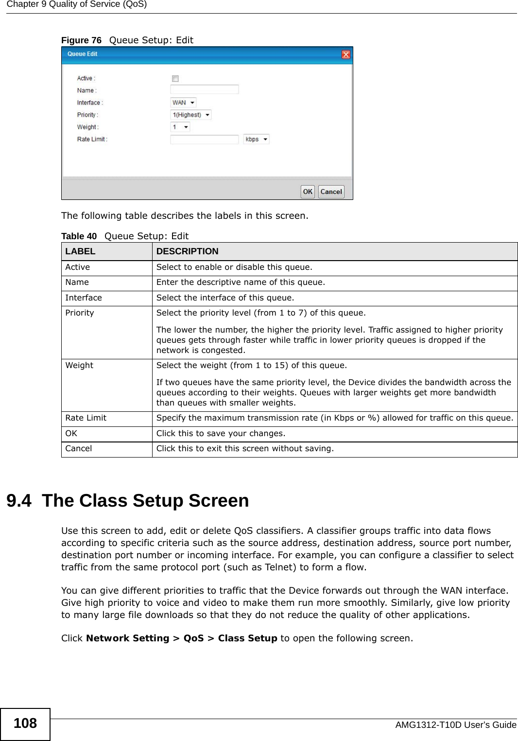 Chapter 9 Quality of Service (QoS)AMG1312-T10D User’s Guide108Figure 76   Queue Setup: Edit The following table describes the labels in this screen.  9.4  The Class Setup Screen   Use this screen to add, edit or delete QoS classifiers. A classifier groups traffic into data flows according to specific criteria such as the source address, destination address, source port number, destination port number or incoming interface. For example, you can configure a classifier to select traffic from the same protocol port (such as Telnet) to form a flow.You can give different priorities to traffic that the Device forwards out through the WAN interface. Give high priority to voice and video to make them run more smoothly. Similarly, give low priority to many large file downloads so that they do not reduce the quality of other applications. Click Network Setting &gt; QoS &gt; Class Setup to open the following screen.Table 40   Queue Setup: EditLABEL DESCRIPTIONActive Select to enable or disable this queue.Name Enter the descriptive name of this queue.Interface Select the interface of this queue.Priority Select the priority level (from 1 to 7) of this queue.The lower the number, the higher the priority level. Traffic assigned to higher priority queues gets through faster while traffic in lower priority queues is dropped if the network is congested.Weight Select the weight (from 1 to 15) of this queue. If two queues have the same priority level, the Device divides the bandwidth across the queues according to their weights. Queues with larger weights get more bandwidth than queues with smaller weights.Rate Limit Specify the maximum transmission rate (in Kbps or %) allowed for traffic on this queue.OK Click this to save your changes.Cancel Click this to exit this screen without saving.
