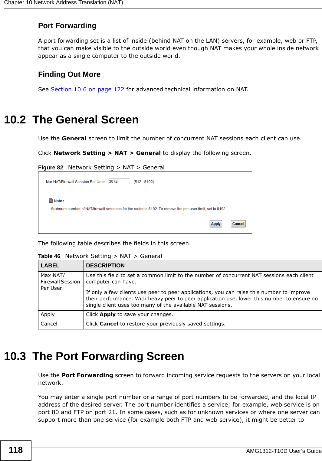 Chapter 10 Network Address Translation (NAT)AMG1312-T10D User’s Guide118Port ForwardingA port forwarding set is a list of inside (behind NAT on the LAN) servers, for example, web or FTP, that you can make visible to the outside world even though NAT makes your whole inside network appear as a single computer to the outside world.Finding Out MoreSee Section 10.6 on page 122 for advanced technical information on NAT.10.2  The General ScreenUse the General screen to limit the number of concurrent NAT sessions each client can use. Click Network Setting &gt; NAT &gt; General to display the following screen. Figure 82   Network Setting &gt; NAT &gt; GeneralThe following table describes the fields in this screen.10.3  The Port Forwarding Screen Use the Port Forwarding screen to forward incoming service requests to the servers on your local network.You may enter a single port number or a range of port numbers to be forwarded, and the local IP address of the desired server. The port number identifies a service; for example, web service is on port 80 and FTP on port 21. In some cases, such as for unknown services or where one server can support more than one service (for example both FTP and web service), it might be better to Table 46   Network Setting &gt; NAT &gt; GeneralLABEL DESCRIPTIONMax NAT/Firewall Session Per User  Use this field to set a common limit to the number of concurrent NAT sessions each client computer can have.If only a few clients use peer to peer applications, you can raise this number to improve their performance. With heavy peer to peer application use, lower this number to ensure no single client uses too many of the available NAT sessions.Apply Click Apply to save your changes.Cancel Click Cancel to restore your previously saved settings.