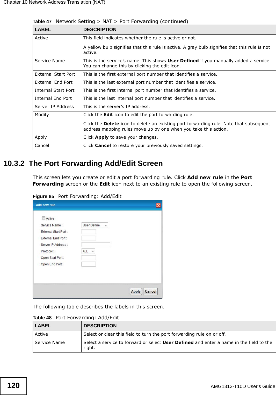 Chapter 10 Network Address Translation (NAT)AMG1312-T10D User’s Guide12010.3.2  The Port Forwarding Add/Edit ScreenThis screen lets you create or edit a port forwarding rule. Click Add new rule in the Port Forwarding screen or the Edit icon next to an existing rule to open the following screen.Figure 85   Port Forwarding: Add/Edit The following table describes the labels in this screen. Active This field indicates whether the rule is active or not.A yellow bulb signifies that this rule is active. A gray bulb signifies that this rule is not active.Service Name This is the service’s name. This shows User Defined if you manually added a service. You can change this by clicking the edit icon.External Start Port  This is the first external port number that identifies a service.External End Port  This is the last external port number that identifies a service.Internal Start Port This is the first internal port number that identifies a service.Internal End Port This is the last internal port number that identifies a service.Server IP Address This is the server’s IP address.Modify Click the Edit icon to edit the port forwarding rule.Click the Delete icon to delete an existing port forwarding rule. Note that subsequent address mapping rules move up by one when you take this action.Apply Click Apply to save your changes.Cancel Click Cancel to restore your previously saved settings.Table 47   Network Setting &gt; NAT &gt; Port Forwarding (continued)LABEL DESCRIPTIONTable 48   Port Forwarding: Add/EditLABEL DESCRIPTIONActive Select or clear this field to turn the port forwarding rule on or off.Service Name Select a service to forward or select User Defined and enter a name in the field to the right. 