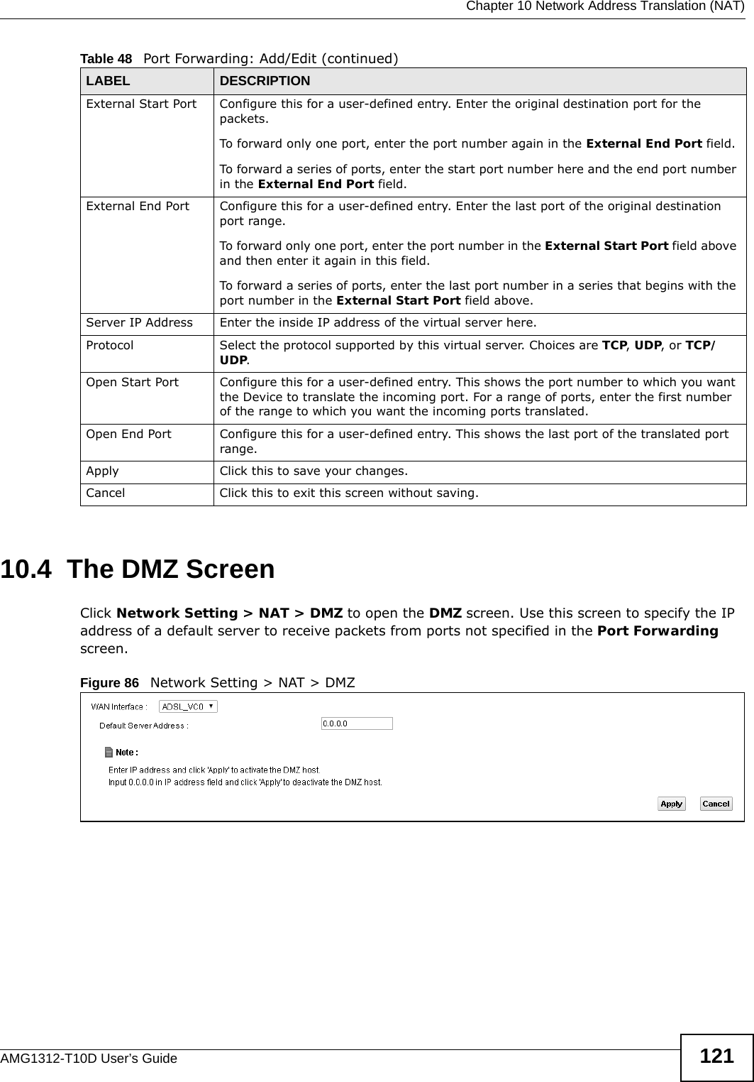  Chapter 10 Network Address Translation (NAT)AMG1312-T10D User’s Guide 12110.4  The DMZ ScreenClick Network Setting &gt; NAT &gt; DMZ to open the DMZ screen. Use this screen to specify the IP address of a default server to receive packets from ports not specified in the Port Forwarding screen.Figure 86   Network Setting &gt; NAT &gt; DMZ External Start Port Configure this for a user-defined entry. Enter the original destination port for the packets.To forward only one port, enter the port number again in the External End Port field. To forward a series of ports, enter the start port number here and the end port number in the External End Port field.External End Port  Configure this for a user-defined entry. Enter the last port of the original destination port range. To forward only one port, enter the port number in the External Start Port field above and then enter it again in this field. To forward a series of ports, enter the last port number in a series that begins with the port number in the External Start Port field above.Server IP Address Enter the inside IP address of the virtual server here.Protocol Select the protocol supported by this virtual server. Choices are TCP, UDP, or TCP/UDP.Open Start Port Configure this for a user-defined entry. This shows the port number to which you want the Device to translate the incoming port. For a range of ports, enter the first number of the range to which you want the incoming ports translated.Open End Port  Configure this for a user-defined entry. This shows the last port of the translated port range.Apply Click this to save your changes.Cancel Click this to exit this screen without saving.Table 48   Port Forwarding: Add/Edit (continued)LABEL DESCRIPTION