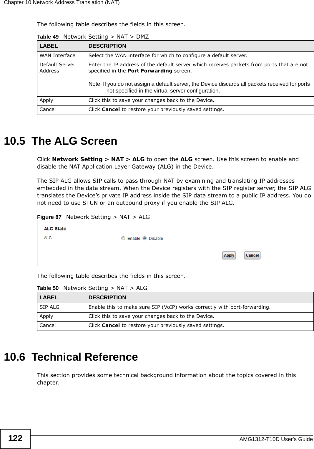 Chapter 10 Network Address Translation (NAT)AMG1312-T10D User’s Guide122The following table describes the fields in this screen. 10.5  The ALG ScreenClick Network Setting &gt; NAT &gt; ALG to open the ALG screen. Use this screen to enable and disable the NAT Application Layer Gateway (ALG) in the Device. The SIP ALG allows SIP calls to pass through NAT by examining and translating IP addresses embedded in the data stream. When the Device registers with the SIP register server, the SIP ALG translates the Device’s private IP address inside the SIP data stream to a public IP address. You do not need to use STUN or an outbound proxy if you enable the SIP ALG.Figure 87   Network Setting &gt; NAT &gt; ALG The following table describes the fields in this screen. 10.6  Technical ReferenceThis section provides some technical background information about the topics covered in this chapter.Table 49   Network Setting &gt; NAT &gt; DMZLABEL DESCRIPTIONWAN Interface Select the WAN interface for which to configure a default server.Default Server AddressEnter the IP address of the default server which receives packets from ports that are not specified in the Port Forwarding screen. Note: If you do not assign a default server, the Device discards all packets received for ports not specified in the virtual server configuration.Apply Click this to save your changes back to the Device.Cancel Click Cancel to restore your previously saved settings.Table 50   Network Setting &gt; NAT &gt; ALGLABEL DESCRIPTIONSIP ALG Enable this to make sure SIP (VoIP) works correctly with port-forwarding. Apply Click this to save your changes back to the Device.Cancel Click Cancel to restore your previously saved settings.