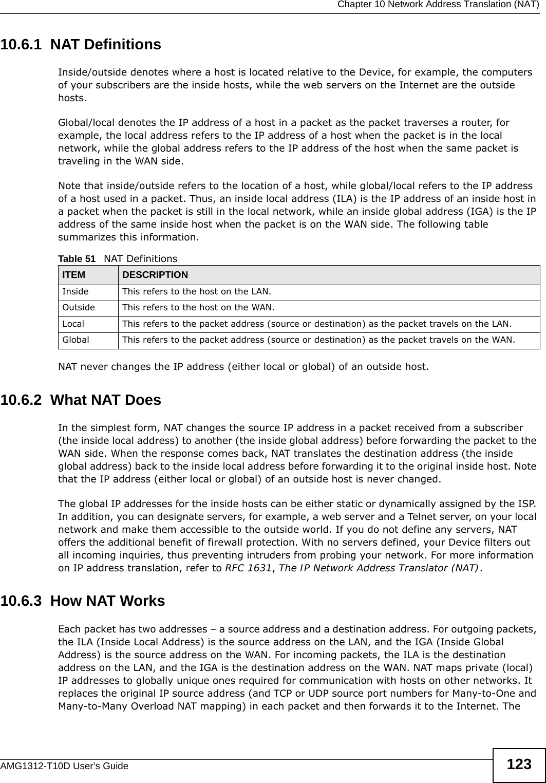  Chapter 10 Network Address Translation (NAT)AMG1312-T10D User’s Guide 12310.6.1  NAT DefinitionsInside/outside denotes where a host is located relative to the Device, for example, the computers of your subscribers are the inside hosts, while the web servers on the Internet are the outside hosts. Global/local denotes the IP address of a host in a packet as the packet traverses a router, for example, the local address refers to the IP address of a host when the packet is in the local network, while the global address refers to the IP address of the host when the same packet is traveling in the WAN side. Note that inside/outside refers to the location of a host, while global/local refers to the IP address of a host used in a packet. Thus, an inside local address (ILA) is the IP address of an inside host in a packet when the packet is still in the local network, while an inside global address (IGA) is the IP address of the same inside host when the packet is on the WAN side. The following table summarizes this information.NAT never changes the IP address (either local or global) of an outside host.10.6.2  What NAT DoesIn the simplest form, NAT changes the source IP address in a packet received from a subscriber (the inside local address) to another (the inside global address) before forwarding the packet to the WAN side. When the response comes back, NAT translates the destination address (the inside global address) back to the inside local address before forwarding it to the original inside host. Note that the IP address (either local or global) of an outside host is never changed.The global IP addresses for the inside hosts can be either static or dynamically assigned by the ISP. In addition, you can designate servers, for example, a web server and a Telnet server, on your local network and make them accessible to the outside world. If you do not define any servers, NAT offers the additional benefit of firewall protection. With no servers defined, your Device filters out all incoming inquiries, thus preventing intruders from probing your network. For more information on IP address translation, refer to RFC 1631, The IP Network Address Translator (NAT).10.6.3  How NAT WorksEach packet has two addresses – a source address and a destination address. For outgoing packets, the ILA (Inside Local Address) is the source address on the LAN, and the IGA (Inside Global Address) is the source address on the WAN. For incoming packets, the ILA is the destination address on the LAN, and the IGA is the destination address on the WAN. NAT maps private (local) IP addresses to globally unique ones required for communication with hosts on other networks. It replaces the original IP source address (and TCP or UDP source port numbers for Many-to-One and Many-to-Many Overload NAT mapping) in each packet and then forwards it to the Internet. The Table 51   NAT DefinitionsITEM DESCRIPTIONInside This refers to the host on the LAN.Outside This refers to the host on the WAN.Local This refers to the packet address (source or destination) as the packet travels on the LAN.Global This refers to the packet address (source or destination) as the packet travels on the WAN.