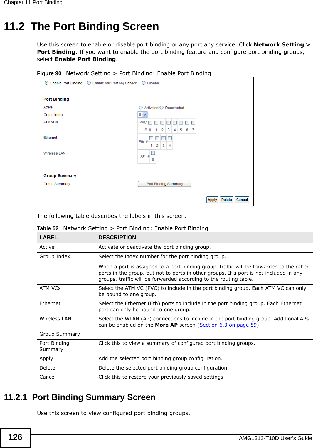 Chapter 11 Port BindingAMG1312-T10D User’s Guide12611.2  The Port Binding ScreenUse this screen to enable or disable port binding or any port any service. Click Network Setting &gt; Port Binding. If you want to enable the port binding feature and configure port binding groups, select Enable Port Binding. Figure 90   Network Setting &gt; Port Binding: Enable Port BindingThe following table describes the labels in this screen. 11.2.1  Port Binding Summary ScreenUse this screen to view configured port binding groups.Table 52   Network Setting &gt; Port Binding: Enable Port BindingLABEL DESCRIPTIONActive Activate or deactivate the port binding group.Group Index Select the index number for the port binding group. When a port is assigned to a port binding group, traffic will be forwarded to the other ports in the group, but not to ports in other groups. If a port is not included in any groups, traffic will be forwarded according to the routing table.ATM VCs Select the ATM VC (PVC) to include in the port binding group. Each ATM VC can only be bound to one group.Ethernet Select the Ethernet (Eth) ports to include in the port binding group. Each Ethernet port can only be bound to one group.Wireless LAN Select the WLAN (AP) connections to include in the port binding group. Additional APs can be enabled on the More AP screen (Section 6.3 on page 59).Group SummaryPort Binding SummaryClick this to view a summary of configured port binding groups.Apply Add the selected port binding group configuration.Delete Delete the selected port binding group configuration. Cancel Click this to restore your previously saved settings.
