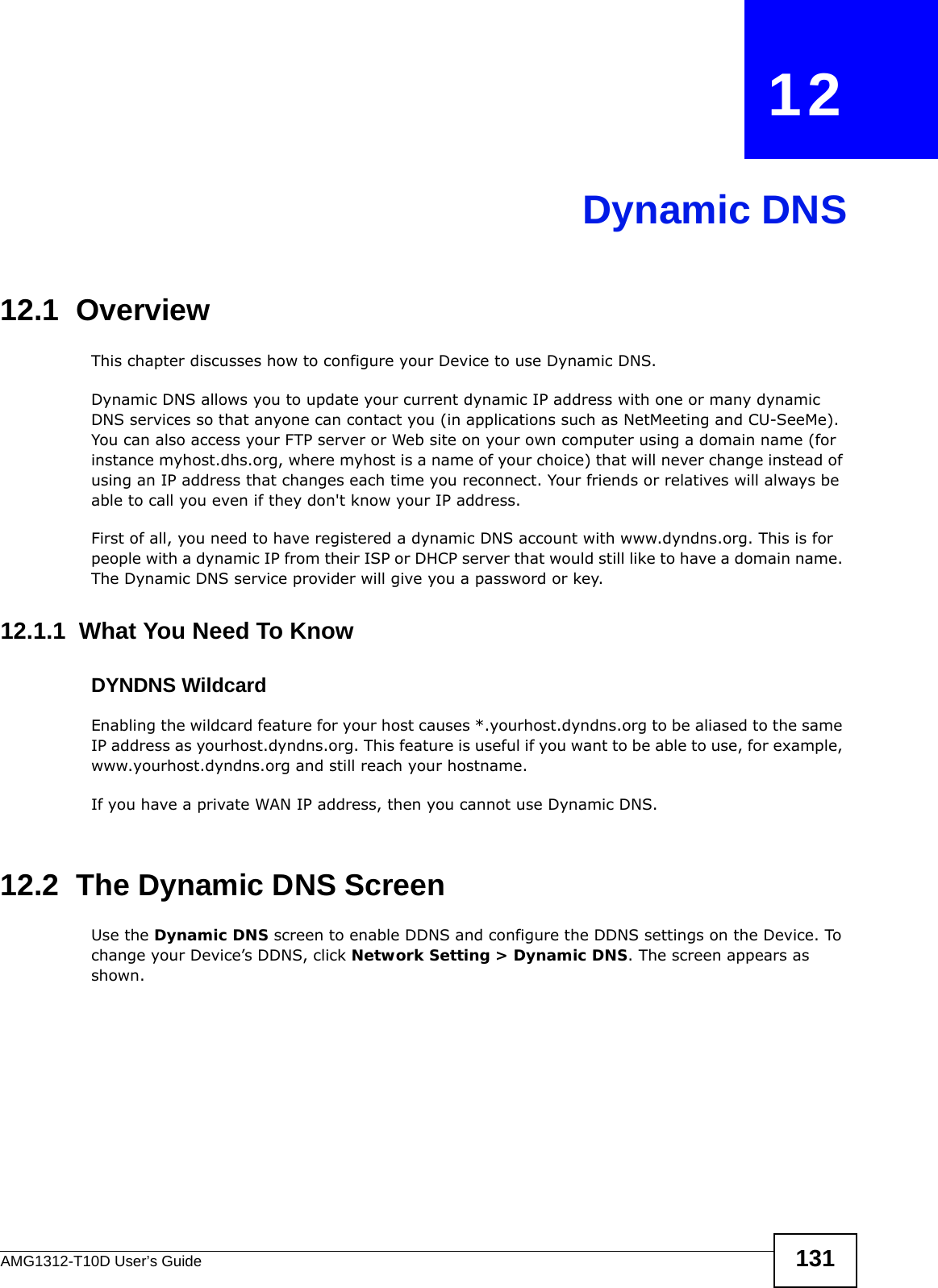 AMG1312-T10D User’s Guide 131CHAPTER   12Dynamic DNS12.1  Overview This chapter discusses how to configure your Device to use Dynamic DNS.Dynamic DNS allows you to update your current dynamic IP address with one or many dynamic DNS services so that anyone can contact you (in applications such as NetMeeting and CU-SeeMe). You can also access your FTP server or Web site on your own computer using a domain name (for instance myhost.dhs.org, where myhost is a name of your choice) that will never change instead of using an IP address that changes each time you reconnect. Your friends or relatives will always be able to call you even if they don&apos;t know your IP address.First of all, you need to have registered a dynamic DNS account with www.dyndns.org. This is for people with a dynamic IP from their ISP or DHCP server that would still like to have a domain name. The Dynamic DNS service provider will give you a password or key. 12.1.1  What You Need To KnowDYNDNS WildcardEnabling the wildcard feature for your host causes *.yourhost.dyndns.org to be aliased to the same IP address as yourhost.dyndns.org. This feature is useful if you want to be able to use, for example, www.yourhost.dyndns.org and still reach your hostname.If you have a private WAN IP address, then you cannot use Dynamic DNS.12.2  The Dynamic DNS ScreenUse the Dynamic DNS screen to enable DDNS and configure the DDNS settings on the Device. To change your Device’s DDNS, click Network Setting &gt; Dynamic DNS. The screen appears as shown. 