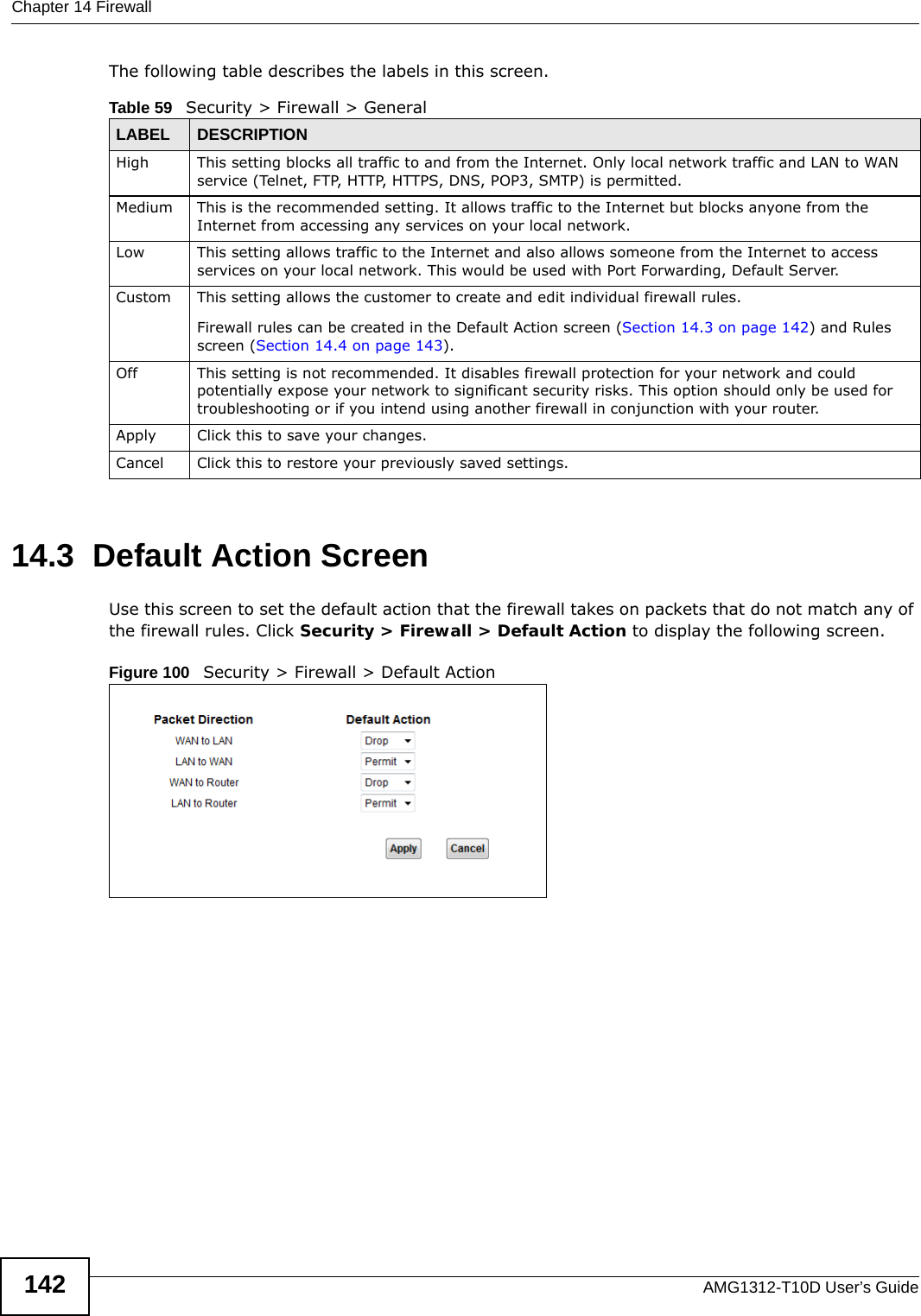 Chapter 14 FirewallAMG1312-T10D User’s Guide142The following table describes the labels in this screen.14.3  Default Action ScreenUse this screen to set the default action that the firewall takes on packets that do not match any of the firewall rules. Click Security &gt; Firewall &gt; Default Action to display the following screen.Figure 100   Security &gt; Firewall &gt; Default Action Table 59   Security &gt; Firewall &gt; GeneralLABEL DESCRIPTIONHigh This setting blocks all traffic to and from the Internet. Only local network traffic and LAN to WAN service (Telnet, FTP, HTTP, HTTPS, DNS, POP3, SMTP) is permitted. Medium This is the recommended setting. It allows traffic to the Internet but blocks anyone from the Internet from accessing any services on your local network. Low This setting allows traffic to the Internet and also allows someone from the Internet to access services on your local network. This would be used with Port Forwarding, Default Server. Custom This setting allows the customer to create and edit individual firewall rules. Firewall rules can be created in the Default Action screen (Section 14.3 on page 142) and Rules screen (Section 14.4 on page 143).Off This setting is not recommended. It disables firewall protection for your network and could potentially expose your network to significant security risks. This option should only be used for troubleshooting or if you intend using another firewall in conjunction with your router.Apply Click this to save your changes.Cancel Click this to restore your previously saved settings.