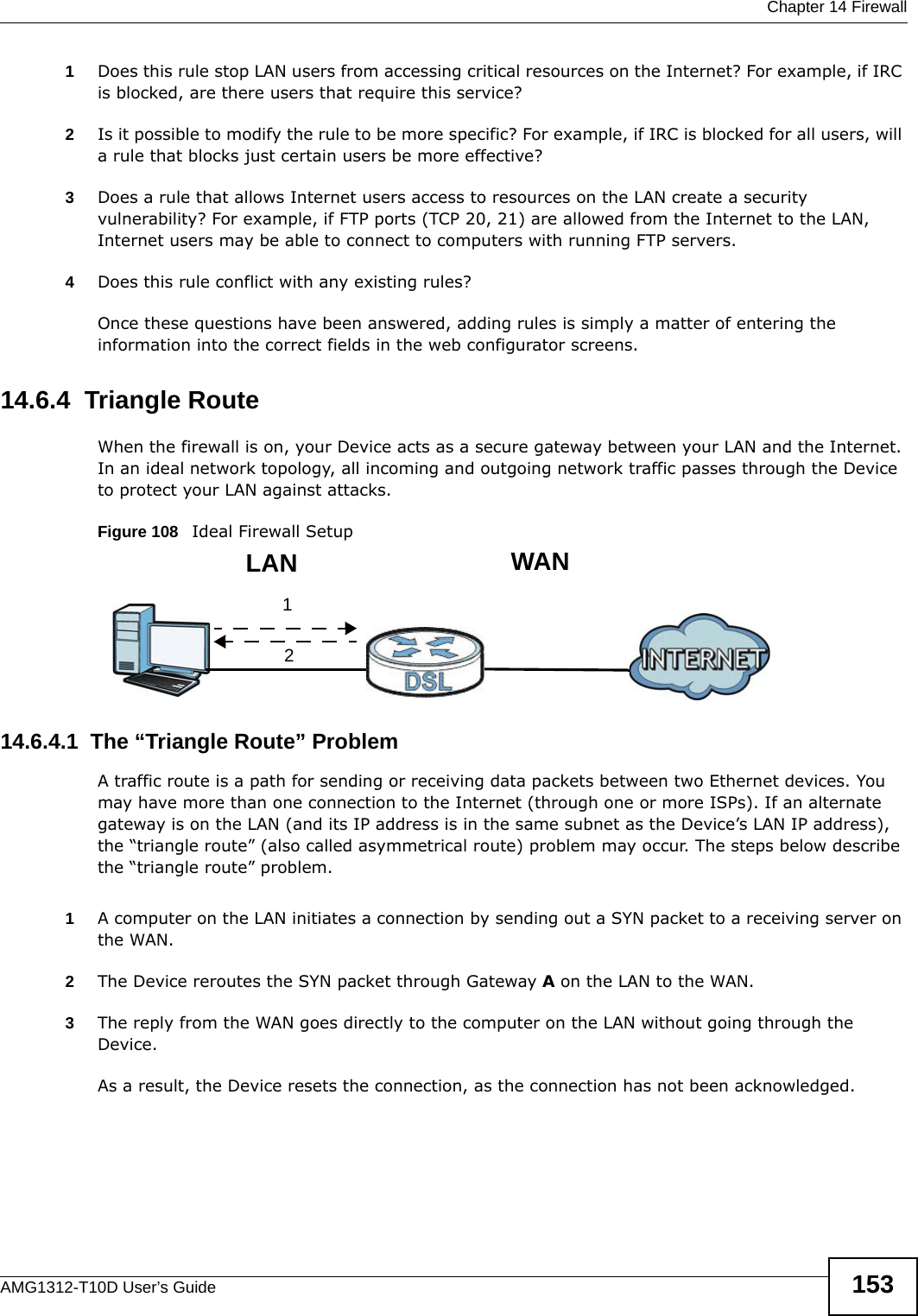  Chapter 14 FirewallAMG1312-T10D User’s Guide 1531Does this rule stop LAN users from accessing critical resources on the Internet? For example, if IRC is blocked, are there users that require this service?2Is it possible to modify the rule to be more specific? For example, if IRC is blocked for all users, will a rule that blocks just certain users be more effective?3Does a rule that allows Internet users access to resources on the LAN create a security vulnerability? For example, if FTP ports (TCP 20, 21) are allowed from the Internet to the LAN, Internet users may be able to connect to computers with running FTP servers.4Does this rule conflict with any existing rules?Once these questions have been answered, adding rules is simply a matter of entering the information into the correct fields in the web configurator screens.14.6.4  Triangle RouteWhen the firewall is on, your Device acts as a secure gateway between your LAN and the Internet. In an ideal network topology, all incoming and outgoing network traffic passes through the Device to protect your LAN against attacks.Figure 108   Ideal Firewall Setup14.6.4.1  The “Triangle Route” ProblemA traffic route is a path for sending or receiving data packets between two Ethernet devices. You may have more than one connection to the Internet (through one or more ISPs). If an alternate gateway is on the LAN (and its IP address is in the same subnet as the Device’s LAN IP address), the “triangle route” (also called asymmetrical route) problem may occur. The steps below describe the “triangle route” problem. 1A computer on the LAN initiates a connection by sending out a SYN packet to a receiving server on the WAN.2The Device reroutes the SYN packet through Gateway A on the LAN to the WAN. 3The reply from the WAN goes directly to the computer on the LAN without going through the Device. As a result, the Device resets the connection, as the connection has not been acknowledged.12WANLAN