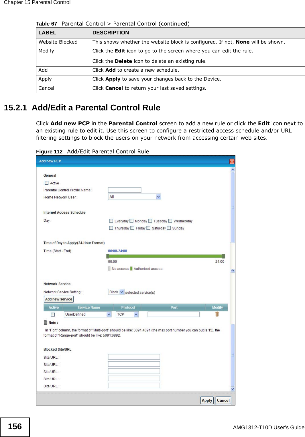 Chapter 15 Parental ControlAMG1312-T10D User’s Guide15615.2.1  Add/Edit a Parental Control RuleClick Add new PCP in the Parental Control screen to add a new rule or click the Edit icon next to an existing rule to edit it. Use this screen to configure a restricted access schedule and/or URL filtering settings to block the users on your network from accessing certain web sites.Figure 112   Add/Edit Parental Control Rule Website Blocked This shows whether the website block is configured. If not, None will be shown.Modify Click the Edit icon to go to the screen where you can edit the rule.Click the Delete icon to delete an existing rule.Add Click Add to create a new schedule.Apply Click Apply to save your changes back to the Device.Cancel Click Cancel to return your last saved settings.Table 67   Parental Control &gt; Parental Control (continued)LABEL DESCRIPTION