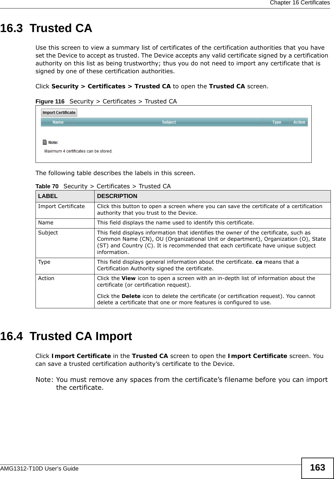  Chapter 16 CertificatesAMG1312-T10D User’s Guide 16316.3  Trusted CA   Use this screen to view a summary list of certificates of the certification authorities that you have set the Device to accept as trusted. The Device accepts any valid certificate signed by a certification authority on this list as being trustworthy; thus you do not need to import any certificate that is signed by one of these certification authorities. Click Security &gt; Certificates &gt; Trusted CA to open the Trusted CA screen. Figure 116   Security &gt; Certificates &gt; Trusted CAThe following table describes the labels in this screen. 16.4  Trusted CA Import   Click Import Certificate in the Trusted CA screen to open the Import Certificate screen. You can save a trusted certification authority’s certificate to the Device.Note: You must remove any spaces from the certificate’s filename before you can import the certificate.Table 70   Security &gt; Certificates &gt; Trusted CALABEL DESCRIPTIONImport Certificate Click this button to open a screen where you can save the certificate of a certification authority that you trust to the Device.Name This field displays the name used to identify this certificate. Subject This field displays information that identifies the owner of the certificate, such as Common Name (CN), OU (Organizational Unit or department), Organization (O), State (ST) and Country (C). It is recommended that each certificate have unique subject information.Type This field displays general information about the certificate. ca means that a Certification Authority signed the certificate. Action Click the View icon to open a screen with an in-depth list of information about the certificate (or certification request).Click the Delete icon to delete the certificate (or certification request). You cannot delete a certificate that one or more features is configured to use.