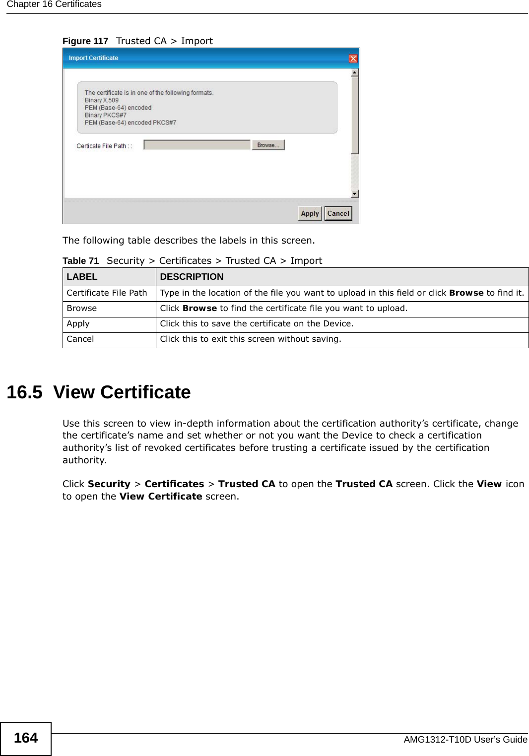 Chapter 16 CertificatesAMG1312-T10D User’s Guide164Figure 117   Trusted CA &gt; ImportThe following table describes the labels in this screen.16.5  View Certificate Use this screen to view in-depth information about the certification authority’s certificate, change the certificate’s name and set whether or not you want the Device to check a certification authority’s list of revoked certificates before trusting a certificate issued by the certification authority.Click Security &gt; Certificates &gt; Trusted CA to open the Trusted CA screen. Click the View icon to open the View Certificate screen. Table 71   Security &gt; Certificates &gt; Trusted CA &gt; ImportLABEL DESCRIPTIONCertificate File Path  Type in the location of the file you want to upload in this field or click Browse to find it.Browse Click Browse to find the certificate file you want to upload. Apply Click this to save the certificate on the Device.Cancel Click this to exit this screen without saving.