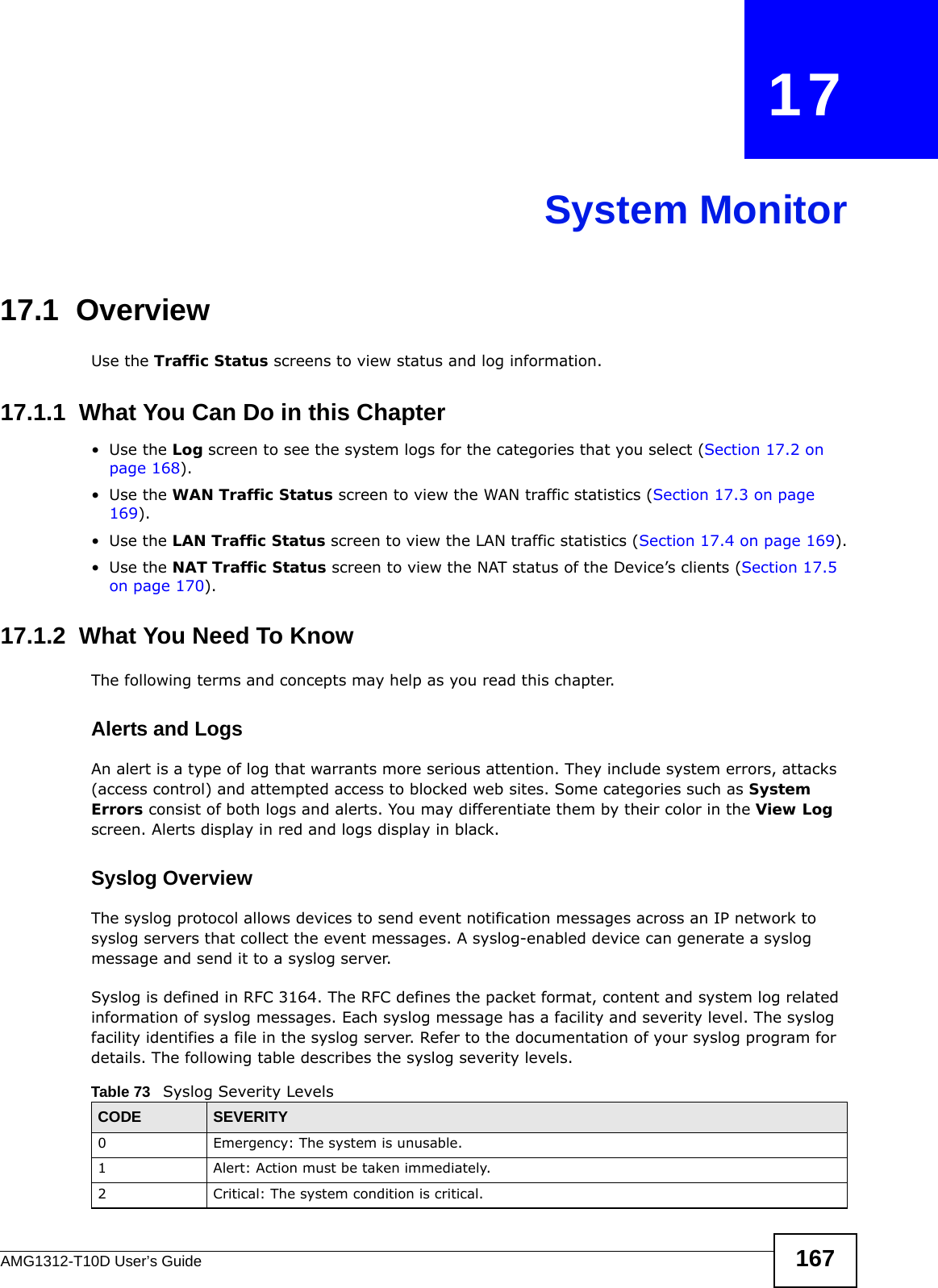 AMG1312-T10D User’s Guide 167CHAPTER   17System Monitor17.1  OverviewUse the Traffic Status screens to view status and log information. 17.1.1  What You Can Do in this Chapter•Use the Log screen to see the system logs for the categories that you select (Section 17.2 on page 168).•Use the WAN Traffic Status screen to view the WAN traffic statistics (Section 17.3 on page 169).•Use the LAN Traffic Status screen to view the LAN traffic statistics (Section 17.4 on page 169).•Use the NAT Traffic Status screen to view the NAT status of the Device’s clients (Section 17.5 on page 170).17.1.2  What You Need To KnowThe following terms and concepts may help as you read this chapter.Alerts and LogsAn alert is a type of log that warrants more serious attention. They include system errors, attacks (access control) and attempted access to blocked web sites. Some categories such as System Errors consist of both logs and alerts. You may differentiate them by their color in the View Log screen. Alerts display in red and logs display in black.Syslog Overview The syslog protocol allows devices to send event notification messages across an IP network to syslog servers that collect the event messages. A syslog-enabled device can generate a syslog message and send it to a syslog server.Syslog is defined in RFC 3164. The RFC defines the packet format, content and system log related information of syslog messages. Each syslog message has a facility and severity level. The syslog facility identifies a file in the syslog server. Refer to the documentation of your syslog program for details. The following table describes the syslog severity levels. Table 73   Syslog Severity LevelsCODE SEVERITY0 Emergency: The system is unusable.1 Alert: Action must be taken immediately.2 Critical: The system condition is critical.