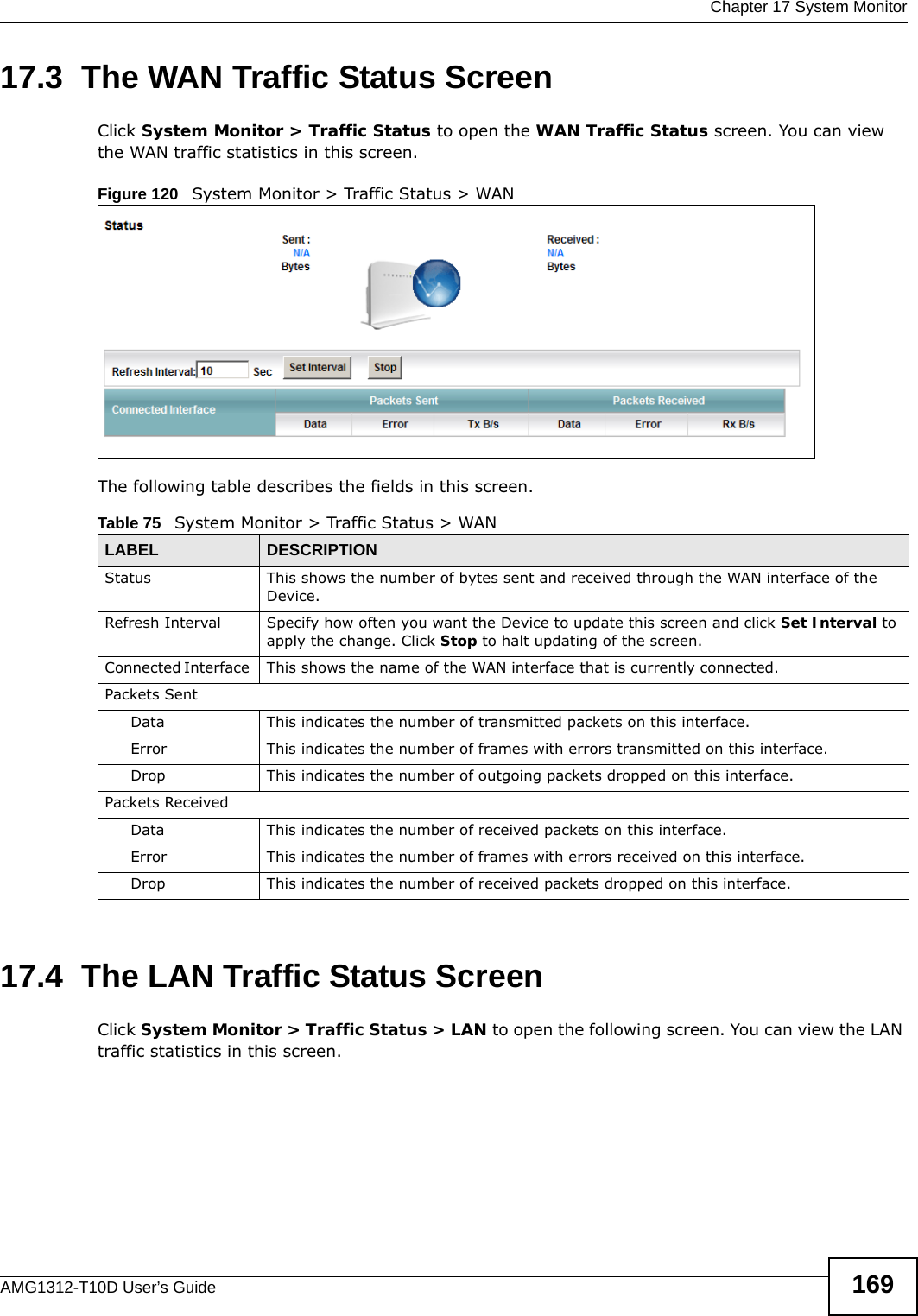  Chapter 17 System MonitorAMG1312-T10D User’s Guide 16917.3  The WAN Traffic Status Screen Click System Monitor &gt; Traffic Status to open the WAN Traffic Status screen. You can view the WAN traffic statistics in this screen.Figure 120   System Monitor &gt; Traffic Status &gt; WANThe following table describes the fields in this screen.   17.4  The LAN Traffic Status ScreenClick System Monitor &gt; Traffic Status &gt; LAN to open the following screen. You can view the LAN traffic statistics in this screen.Table 75   System Monitor &gt; Traffic Status &gt; WANLABEL DESCRIPTIONStatus This shows the number of bytes sent and received through the WAN interface of the Device.Refresh Interval Specify how often you want the Device to update this screen and click Set Interval to apply the change. Click Stop to halt updating of the screen.Connected Interface  This  shows the name of the WAN interface that is currently connected.Packets Sent Data  This indicates the number of transmitted packets on this interface.Error This indicates the number of frames with errors transmitted on this interface.Drop This indicates the number of outgoing packets dropped on this interface.Packets ReceivedData  This indicates the number of received packets on this interface.Error This indicates the number of frames with errors received on this interface.Drop This indicates the number of received packets dropped on this interface.