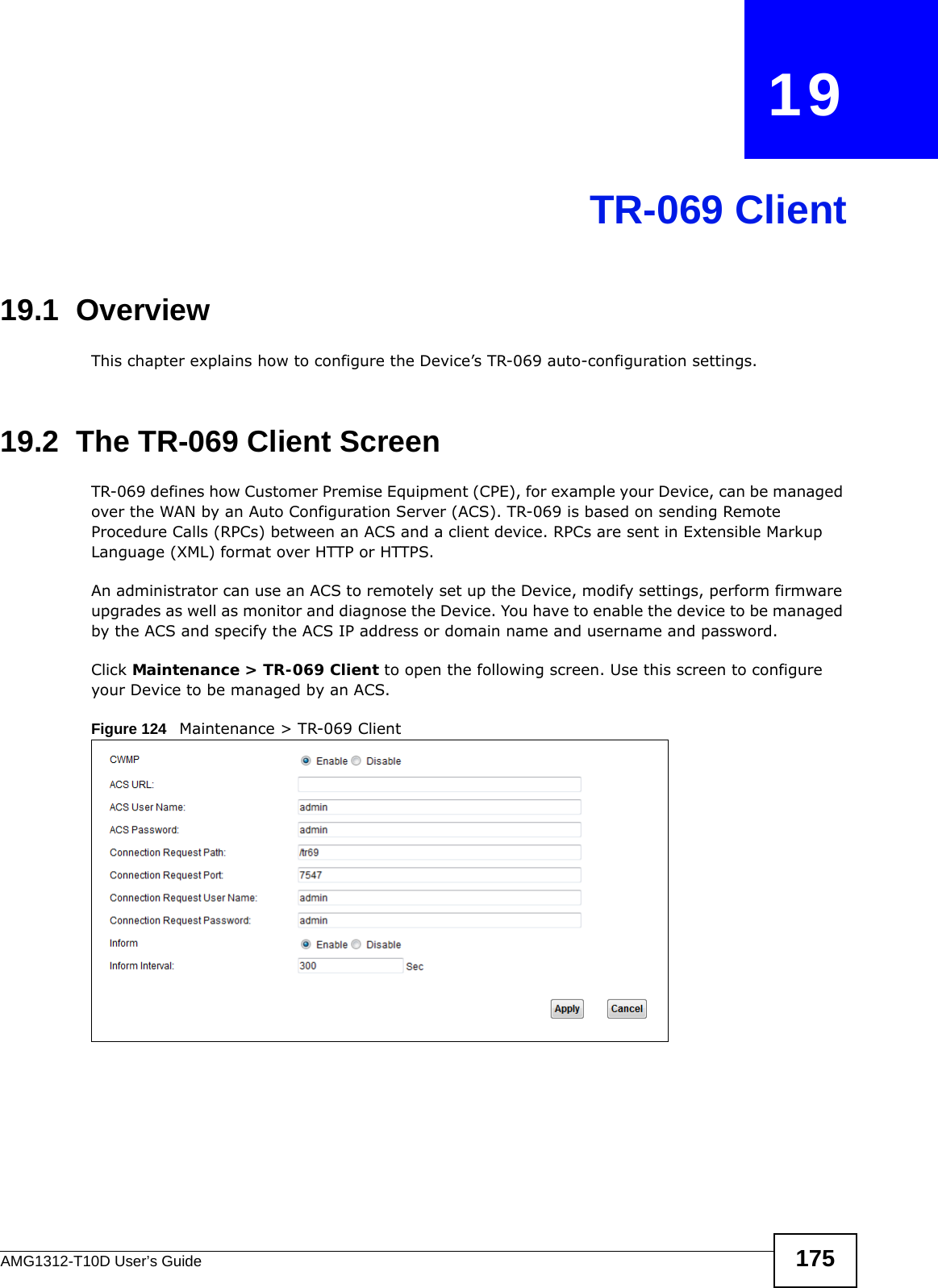 AMG1312-T10D User’s Guide 175CHAPTER   19TR-069 Client19.1  OverviewThis chapter explains how to configure the Device’s TR-069 auto-configuration settings.19.2  The TR-069 Client ScreenTR-069 defines how Customer Premise Equipment (CPE), for example your Device, can be managed over the WAN by an Auto Configuration Server (ACS). TR-069 is based on sending Remote Procedure Calls (RPCs) between an ACS and a client device. RPCs are sent in Extensible Markup Language (XML) format over HTTP or HTTPS. An administrator can use an ACS to remotely set up the Device, modify settings, perform firmware upgrades as well as monitor and diagnose the Device. You have to enable the device to be managed by the ACS and specify the ACS IP address or domain name and username and password.Click Maintenance &gt; TR-069 Client to open the following screen. Use this screen to configure your Device to be managed by an ACS. Figure 124   Maintenance &gt; TR-069 Client 