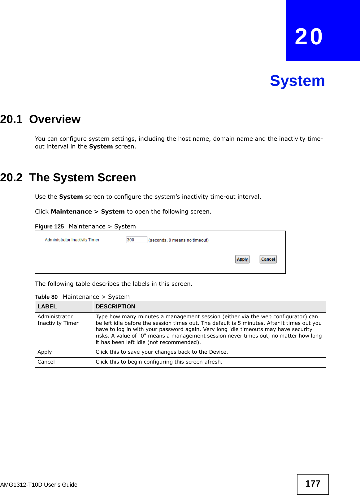 AMG1312-T10D User’s Guide 177CHAPTER   20System20.1  Overview You can configure system settings, including the host name, domain name and the inactivity time-out interval in the System screen.    20.2  The System ScreenUse the System screen to configure the system’s inactivity time-out interval.Click Maintenance &gt; System to open the following screen. Figure 125   Maintenance &gt; System The following table describes the labels in this screen.  Table 80   Maintenance &gt; SystemLABEL DESCRIPTIONAdministrator Inactivity TimerType how many minutes a management session (either via the web configurator) can be left idle before the session times out. The default is 5 minutes. After it times out you have to log in with your password again. Very long idle timeouts may have security risks. A value of &quot;0&quot; means a management session never times out, no matter how long it has been left idle (not recommended).Apply Click this to save your changes back to the Device.Cancel Click this to begin configuring this screen afresh.