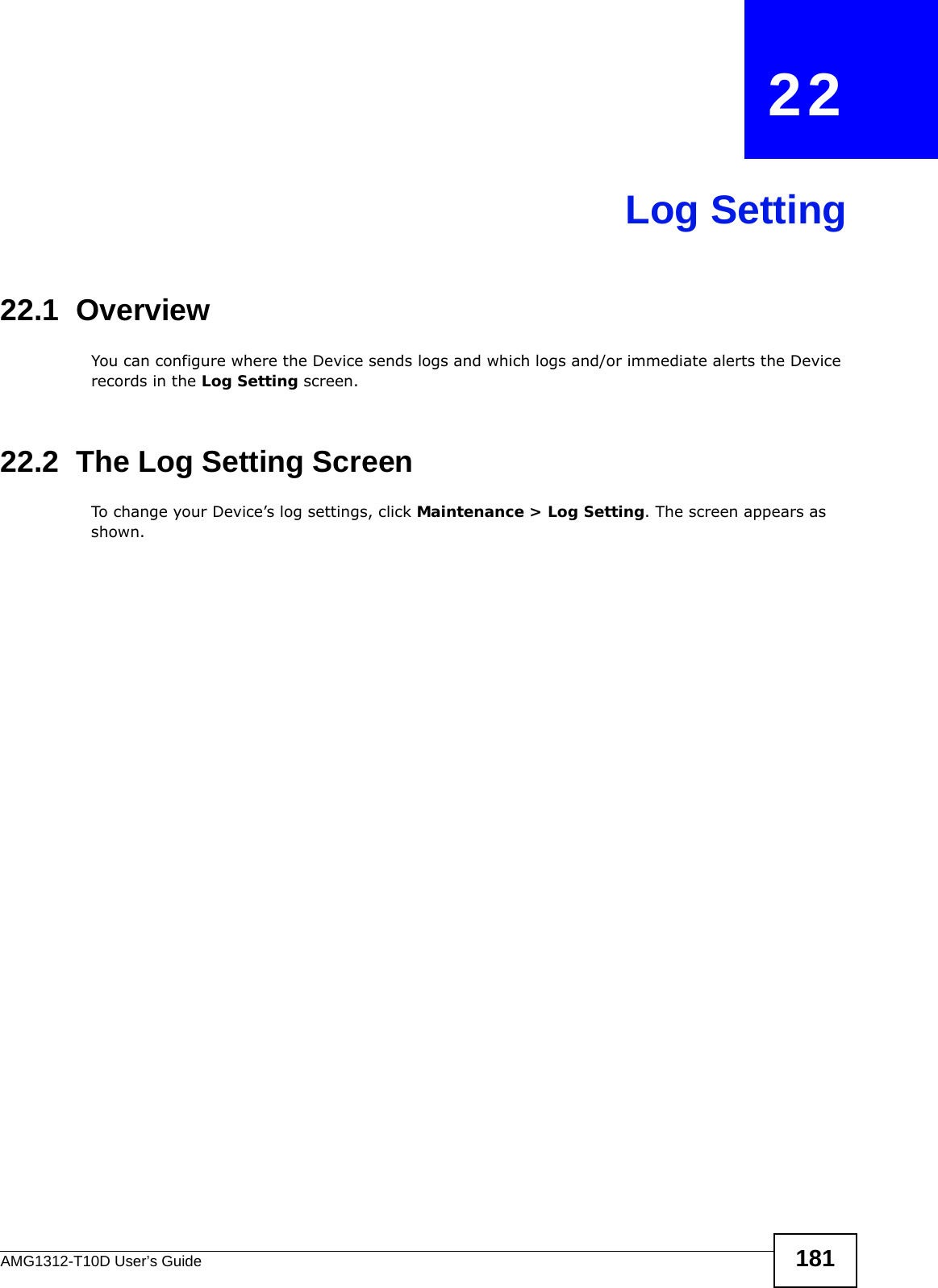 AMG1312-T10D User’s Guide 181CHAPTER   22Log Setting22.1  Overview You can configure where the Device sends logs and which logs and/or immediate alerts the Device records in the Log Setting screen.22.2  The Log Setting ScreenTo change your Device’s log settings, click Maintenance &gt; Log Setting. The screen appears as shown.