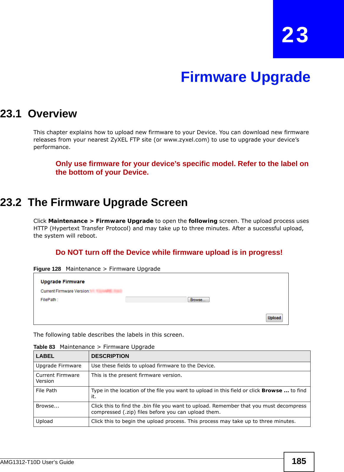 AMG1312-T10D User’s Guide 185CHAPTER   23Firmware Upgrade23.1  OverviewThis chapter explains how to upload new firmware to your Device. You can download new firmware releases from your nearest ZyXEL FTP site (or www.zyxel.com) to use to upgrade your device’s performance.Only use firmware for your device’s specific model. Refer to the label on the bottom of your Device.23.2  The Firmware Upgrade ScreenClick Maintenance &gt; Firmware Upgrade to open the following screen. The upload process uses HTTP (Hypertext Transfer Protocol) and may take up to three minutes. After a successful upload, the system will reboot. Do NOT turn off the Device while firmware upload is in progress!Figure 128   Maintenance &gt; Firmware UpgradeThe following table describes the labels in this screen. Table 83   Maintenance &gt; Firmware UpgradeLABEL DESCRIPTIONUpgrade Firmware Use these fields to upload firmware to the Device.Current Firmware VersionThis is the present firmware version. File Path Type in the location of the file you want to upload in this field or click Browse ... to find it.Browse...  Click this to find the .bin file you want to upload. Remember that you must decompress compressed (.zip) files before you can upload them. Upload  Click this to begin the upload process. This process may take up to three minutes.