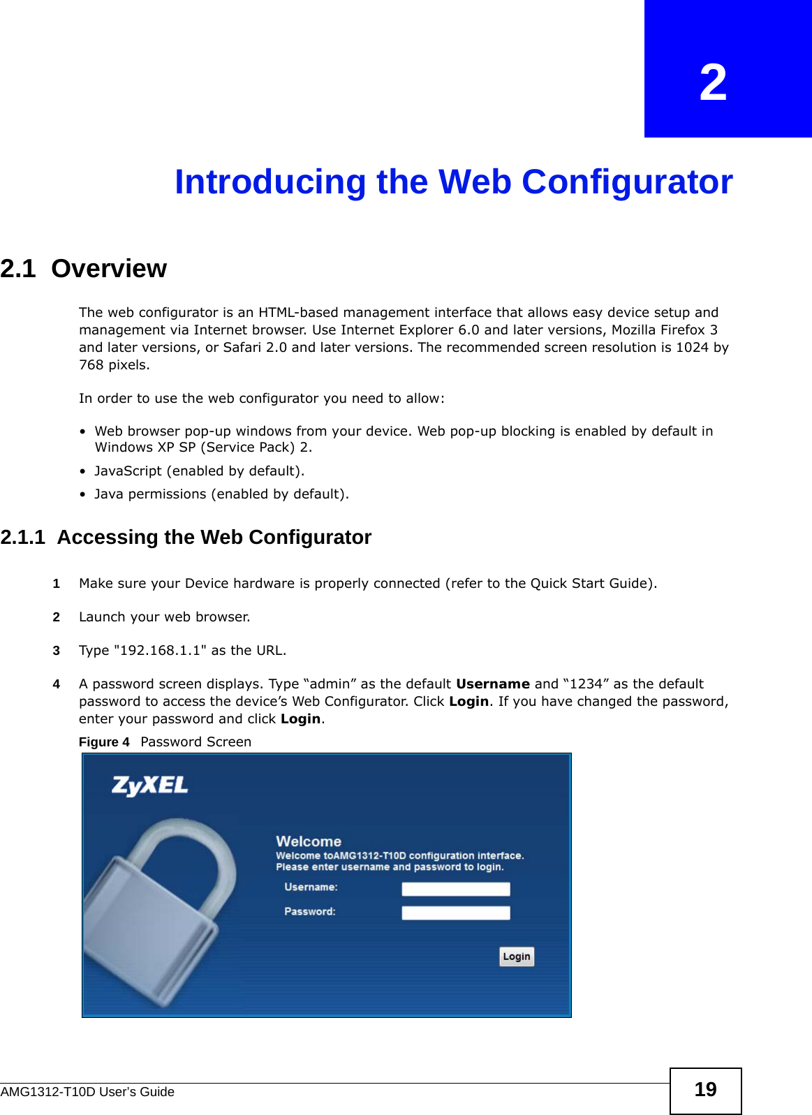 AMG1312-T10D User’s Guide 19CHAPTER   2Introducing the Web Configurator2.1  OverviewThe web configurator is an HTML-based management interface that allows easy device setup and management via Internet browser. Use Internet Explorer 6.0 and later versions, Mozilla Firefox 3 and later versions, or Safari 2.0 and later versions. The recommended screen resolution is 1024 by 768 pixels.In order to use the web configurator you need to allow:• Web browser pop-up windows from your device. Web pop-up blocking is enabled by default in Windows XP SP (Service Pack) 2.• JavaScript (enabled by default).• Java permissions (enabled by default).2.1.1  Accessing the Web Configurator1Make sure your Device hardware is properly connected (refer to the Quick Start Guide).2Launch your web browser.3Type &quot;192.168.1.1&quot; as the URL.4A password screen displays. Type “admin” as the default Username and “1234” as the default password to access the device’s Web Configurator. Click Login. If you have changed the password, enter your password and click Login.Figure 4   Password Screen