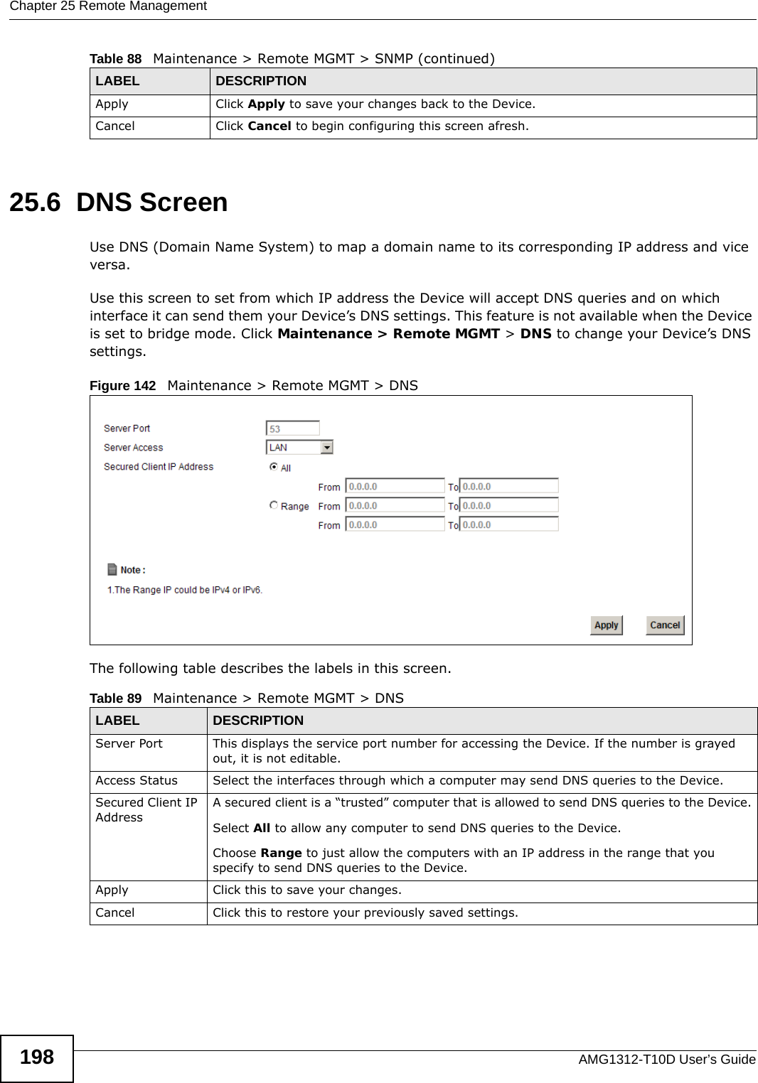 Chapter 25 Remote ManagementAMG1312-T10D User’s Guide19825.6  DNS Screen Use DNS (Domain Name System) to map a domain name to its corresponding IP address and vice versa.Use this screen to set from which IP address the Device will accept DNS queries and on which interface it can send them your Device’s DNS settings. This feature is not available when the Device is set to bridge mode. Click Maintenance &gt; Remote MGMT &gt; DNS to change your Device’s DNS settings.Figure 142   Maintenance &gt; Remote MGMT &gt; DNSThe following table describes the labels in this screen.Apply Click Apply to save your changes back to the Device. Cancel Click Cancel to begin configuring this screen afresh.Table 88   Maintenance &gt; Remote MGMT &gt; SNMP (continued)LABEL DESCRIPTIONTable 89   Maintenance &gt; Remote MGMT &gt; DNSLABEL DESCRIPTIONServer Port This displays the service port number for accessing the Device. If the number is grayed out, it is not editable.Access Status Select the interfaces through which a computer may send DNS queries to the Device.Secured Client IP AddressA secured client is a “trusted” computer that is allowed to send DNS queries to the Device.Select All to allow any computer to send DNS queries to the Device.Choose Range to just allow the computers with an IP address in the range that you specify to send DNS queries to the Device.Apply Click this to save your changes.Cancel Click this to restore your previously saved settings.