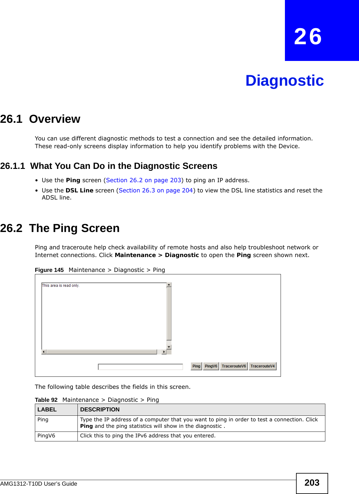 AMG1312-T10D User’s Guide 203CHAPTER   26Diagnostic26.1  OverviewYou can use different diagnostic methods to test a connection and see the detailed information. These read-only screens display information to help you identify problems with the Device.26.1.1  What You Can Do in the Diagnostic Screens•Use the Ping screen (Section 26.2 on page 203) to ping an IP address.•Use the DSL Line screen (Section 26.3 on page 204) to view the DSL line statistics and reset the ADSL line.26.2  The Ping Screen Ping and traceroute help check availability of remote hosts and also help troubleshoot network or Internet connections. Click Maintenance &gt; Diagnostic to open the Ping screen shown next.Figure 145   Maintenance &gt; Diagnostic &gt; Ping The following table describes the fields in this screen. Table 92   Maintenance &gt; Diagnostic &gt; PingLABEL DESCRIPTIONPing Type the IP address of a computer that you want to ping in order to test a connection. Click Ping and the ping statistics will show in the diagnostic .PingV6 Click this to ping the IPv6 address that you entered.