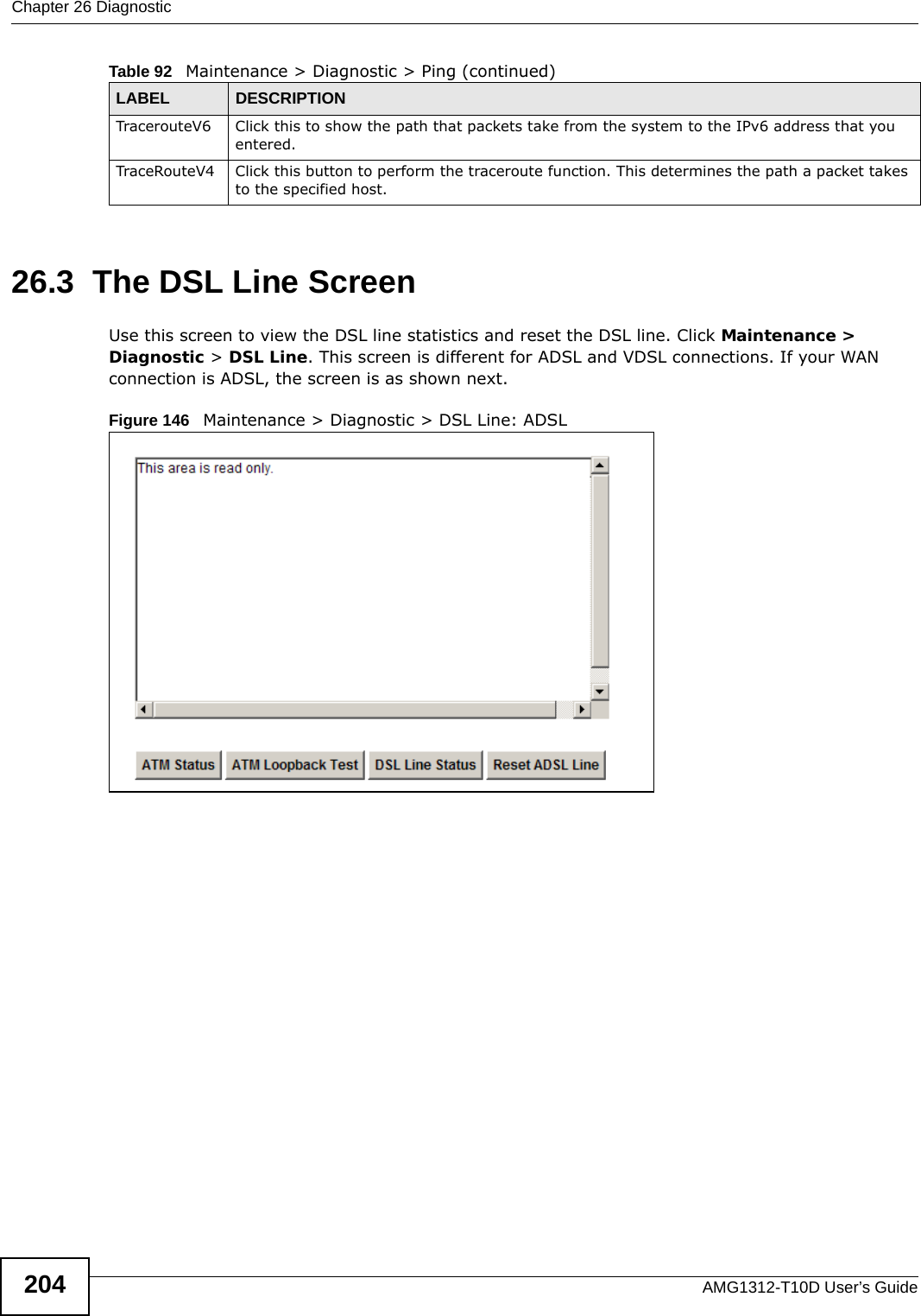 Chapter 26 DiagnosticAMG1312-T10D User’s Guide20426.3  The DSL Line Screen Use this screen to view the DSL line statistics and reset the DSL line. Click Maintenance &gt; Diagnostic &gt; DSL Line. This screen is different for ADSL and VDSL connections. If your WAN connection is ADSL, the screen is as shown next.Figure 146   Maintenance &gt; Diagnostic &gt; DSL Line: ADSLTracerouteV6 Click this to show the path that packets take from the system to the IPv6 address that you entered.TraceRouteV4 Click this button to perform the traceroute function. This determines the path a packet takes to the specified host.Table 92   Maintenance &gt; Diagnostic &gt; Ping (continued)LABEL DESCRIPTION