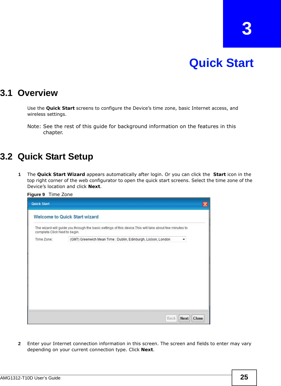 AMG1312-T10D User’s Guide 25CHAPTER   3Quick Start3.1  OverviewUse the Quick Start screens to configure the Device’s time zone, basic Internet access, and wireless settings.Note: See the rest of this guide for background information on the features in this chapter.3.2  Quick Start Setup1The Quick Start Wizard appears automatically after login. Or you can click the  Start icon in the top right corner of the web configurator to open the quick start screens. Select the time zone of the Device’s location and click Next. Figure 9   Time Zone 2Enter your Internet connection information in this screen. The screen and fields to enter may vary depending on your current connection type. Click Next.