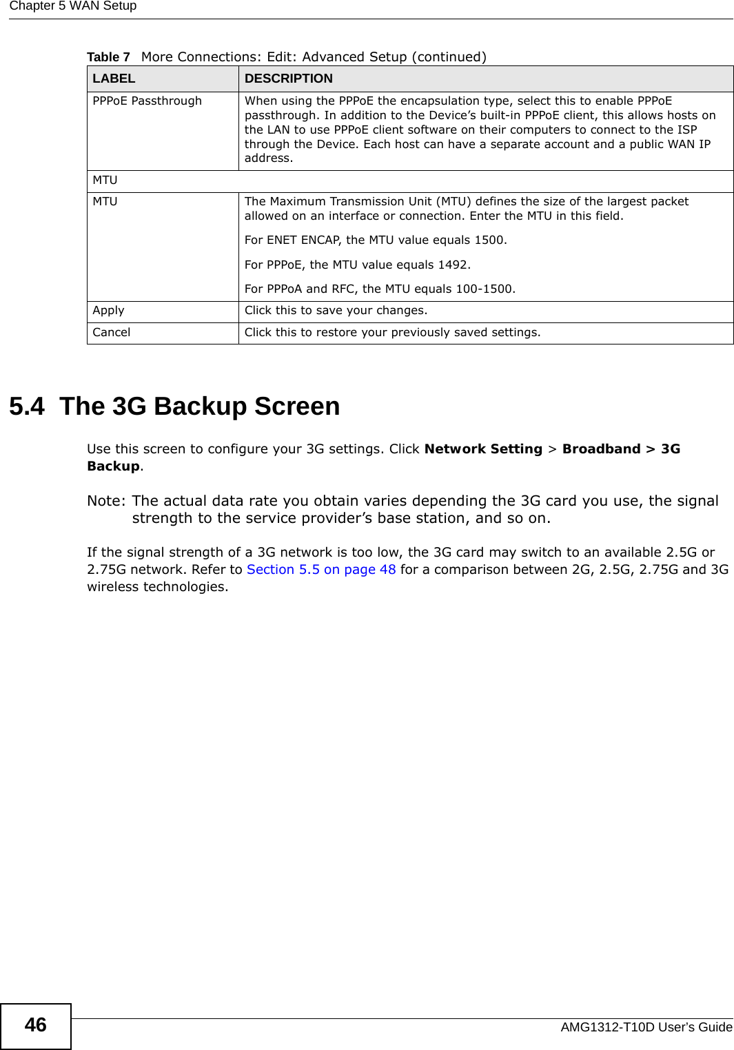 Chapter 5 WAN SetupAMG1312-T10D User’s Guide465.4  The 3G Backup ScreenUse this screen to configure your 3G settings. Click Network Setting &gt; Broadband &gt; 3G Backup.Note: The actual data rate you obtain varies depending the 3G card you use, the signal strength to the service provider’s base station, and so on.If the signal strength of a 3G network is too low, the 3G card may switch to an available 2.5G or 2.75G network. Refer to Section 5.5 on page 48 for a comparison between 2G, 2.5G, 2.75G and 3G wireless technologies.PPPoE Passthrough When using the PPPoE the encapsulation type, select this to enable PPPoE passthrough. In addition to the Device’s built-in PPPoE client, this allows hosts on the LAN to use PPPoE client software on their computers to connect to the ISP through the Device. Each host can have a separate account and a public WAN IP address.MTUMTU The Maximum Transmission Unit (MTU) defines the size of the largest packet allowed on an interface or connection. Enter the MTU in this field.For ENET ENCAP, the MTU value equals 1500.For PPPoE, the MTU value equals 1492.For PPPoA and RFC, the MTU equals 100-1500.Apply Click this to save your changes. Cancel Click this to restore your previously saved settings.Table 7   More Connections: Edit: Advanced Setup (continued)LABEL DESCRIPTION