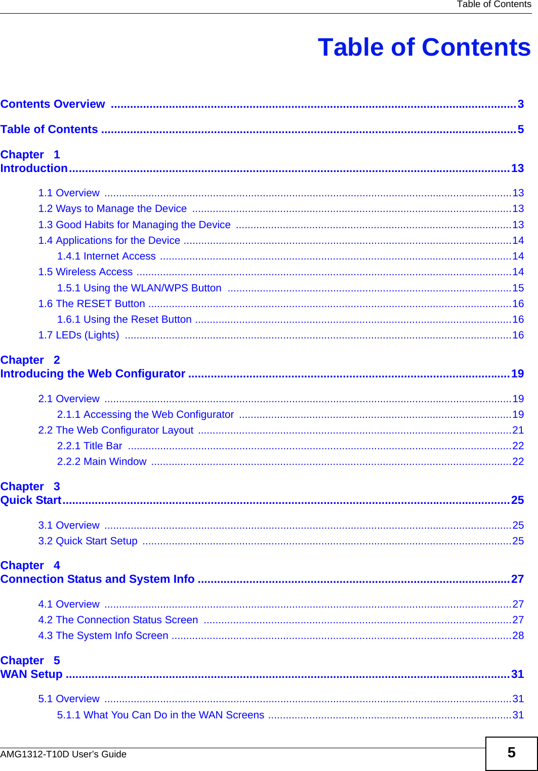   Table of ContentsAMG1312-T10D User’s Guide 5Table of ContentsContents Overview  ..............................................................................................................................3Table of Contents .................................................................................................................................5Chapter   1Introduction.........................................................................................................................................131.1 Overview  ...........................................................................................................................................131.2 Ways to Manage the Device  .............................................................................................................131.3 Good Habits for Managing the Device  ..............................................................................................131.4 Applications for the Device ................................................................................................................141.4.1 Internet Access ........................................................................................................................141.5 Wireless Access ................................................................................................................................141.5.1 Using the WLAN/WPS Button  .................................................................................................151.6 The RESET Button ............................................................................................................................161.6.1 Using the Reset Button ............................................................................................................161.7 LEDs (Lights)  ....................................................................................................................................16Chapter   2Introducing the Web Configurator ....................................................................................................192.1 Overview  ...........................................................................................................................................192.1.1 Accessing the Web Configurator  .............................................................................................192.2 The Web Configurator Layout ...........................................................................................................212.2.1 Title Bar  ...................................................................................................................................222.2.2 Main Window  ...........................................................................................................................22Chapter   3Quick Start...........................................................................................................................................253.1 Overview  ...........................................................................................................................................253.2 Quick Start Setup  ..............................................................................................................................25Chapter   4Connection Status and System Info .................................................................................................274.1 Overview  ...........................................................................................................................................274.2 The Connection Status Screen  .........................................................................................................274.3 The System Info Screen ....................................................................................................................28Chapter   5WAN Setup ..........................................................................................................................................315.1 Overview  ...........................................................................................................................................315.1.1 What You Can Do in the WAN Screens ...................................................................................31