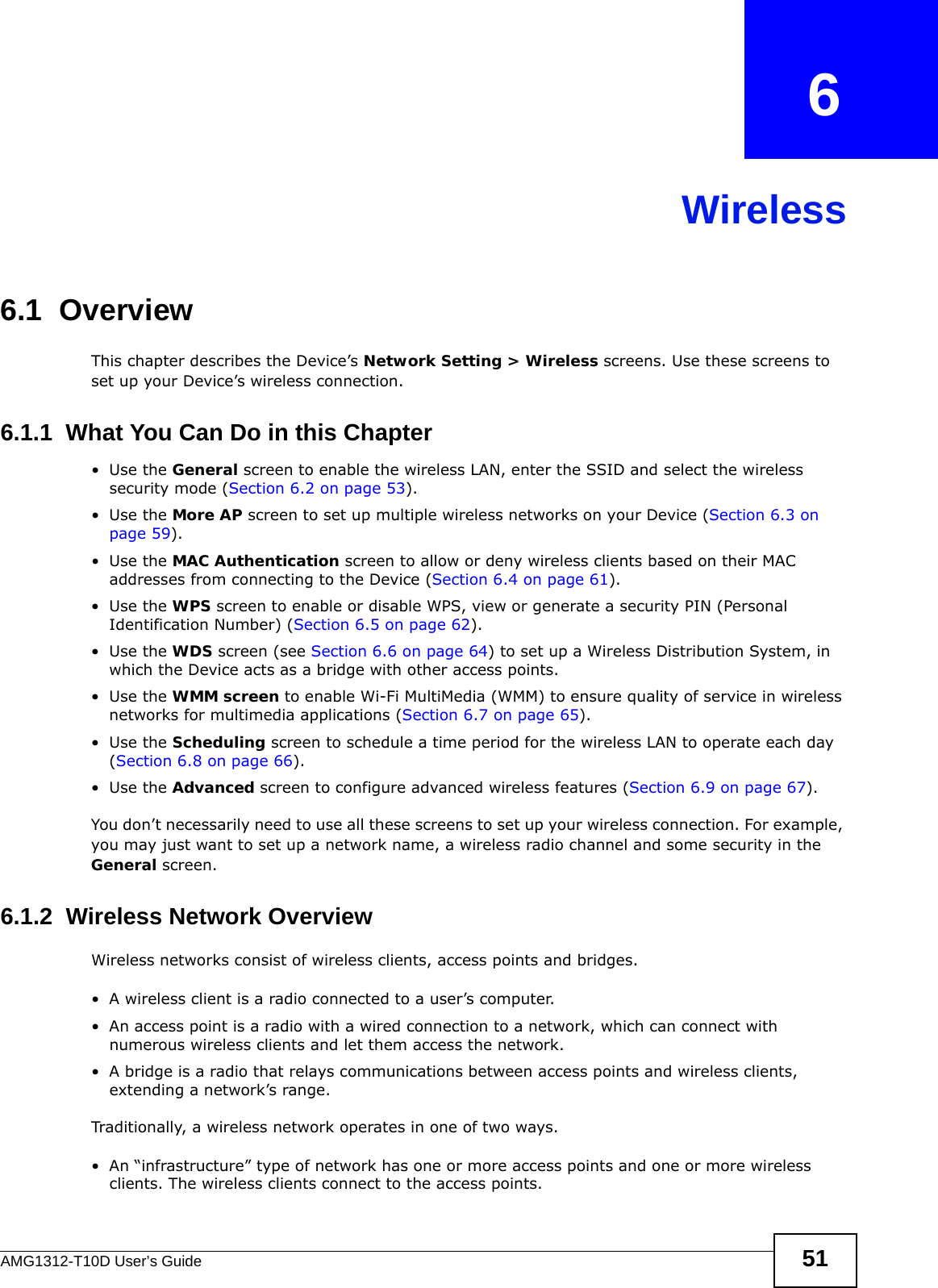 AMG1312-T10D User’s Guide 51CHAPTER   6Wireless6.1  Overview This chapter describes the Device’s Network Setting &gt; Wireless screens. Use these screens to set up your Device’s wireless connection.6.1.1  What You Can Do in this Chapter•Use the General screen to enable the wireless LAN, enter the SSID and select the wireless security mode (Section 6.2 on page 53).•Use the More AP screen to set up multiple wireless networks on your Device (Section 6.3 on page 59).•Use the MAC Authentication screen to allow or deny wireless clients based on their MAC addresses from connecting to the Device (Section 6.4 on page 61).•Use the WPS screen to enable or disable WPS, view or generate a security PIN (Personal Identification Number) (Section 6.5 on page 62).•Use the WDS screen (see Section 6.6 on page 64) to set up a Wireless Distribution System, in which the Device acts as a bridge with other access points.•Use the WMM screen to enable Wi-Fi MultiMedia (WMM) to ensure quality of service in wireless networks for multimedia applications (Section 6.7 on page 65). •Use the Scheduling screen to schedule a time period for the wireless LAN to operate each day (Section 6.8 on page 66).•Use the Advanced screen to configure advanced wireless features (Section 6.9 on page 67).You don’t necessarily need to use all these screens to set up your wireless connection. For example, you may just want to set up a network name, a wireless radio channel and some security in the General screen.6.1.2  Wireless Network OverviewWireless networks consist of wireless clients, access points and bridges. • A wireless client is a radio connected to a user’s computer. • An access point is a radio with a wired connection to a network, which can connect with numerous wireless clients and let them access the network. • A bridge is a radio that relays communications between access points and wireless clients, extending a network’s range. Traditionally, a wireless network operates in one of two ways.• An “infrastructure” type of network has one or more access points and one or more wireless clients. The wireless clients connect to the access points.