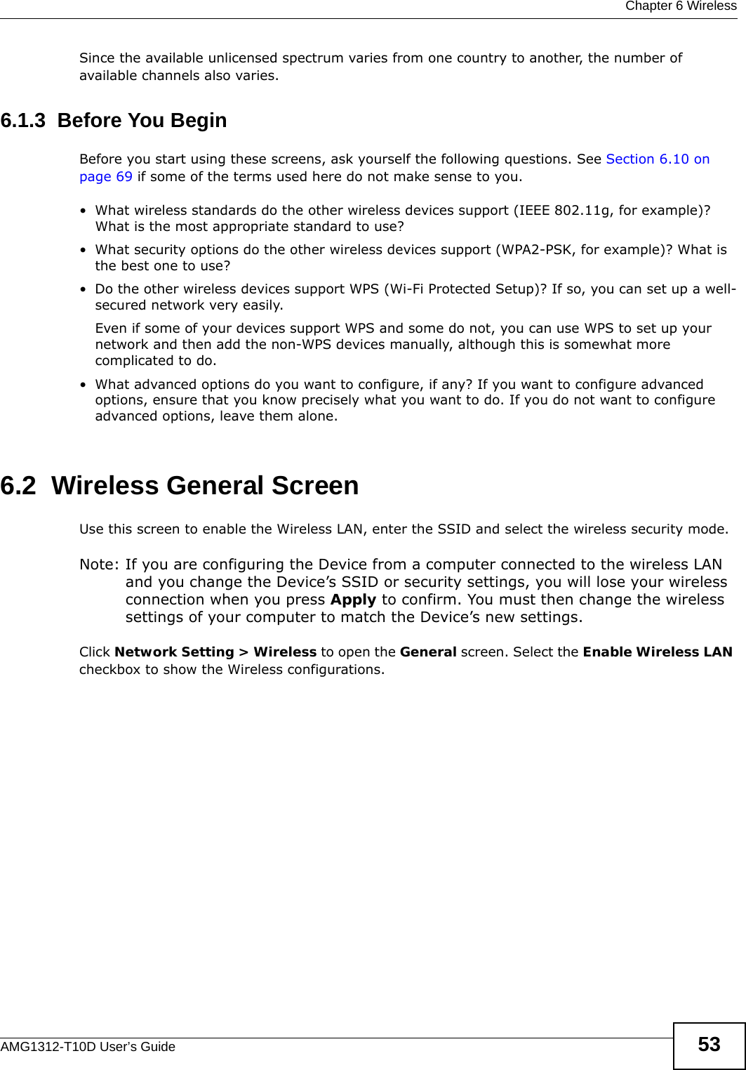  Chapter 6 WirelessAMG1312-T10D User’s Guide 53Since the available unlicensed spectrum varies from one country to another, the number of available channels also varies. 6.1.3  Before You BeginBefore you start using these screens, ask yourself the following questions. See Section 6.10 on page 69 if some of the terms used here do not make sense to you.• What wireless standards do the other wireless devices support (IEEE 802.11g, for example)? What is the most appropriate standard to use?• What security options do the other wireless devices support (WPA2-PSK, for example)? What is the best one to use?• Do the other wireless devices support WPS (Wi-Fi Protected Setup)? If so, you can set up a well-secured network very easily. Even if some of your devices support WPS and some do not, you can use WPS to set up your network and then add the non-WPS devices manually, although this is somewhat more complicated to do.• What advanced options do you want to configure, if any? If you want to configure advanced options, ensure that you know precisely what you want to do. If you do not want to configure advanced options, leave them alone.6.2  Wireless General Screen Use this screen to enable the Wireless LAN, enter the SSID and select the wireless security mode.Note: If you are configuring the Device from a computer connected to the wireless LAN and you change the Device’s SSID or security settings, you will lose your wireless connection when you press Apply to confirm. You must then change the wireless settings of your computer to match the Device’s new settings.Click Network Setting &gt; Wireless to open the General screen. Select the Enable Wireless LAN checkbox to show the Wireless configurations.