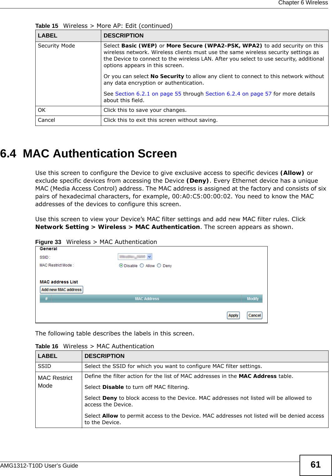  Chapter 6 WirelessAMG1312-T10D User’s Guide 616.4  MAC Authentication Screen Use this screen to configure the Device to give exclusive access to specific devices (Allow) or exclude specific devices from accessing the Device (Deny). Every Ethernet device has a unique MAC (Media Access Control) address. The MAC address is assigned at the factory and consists of six pairs of hexadecimal characters, for example, 00:A0:C5:00:00:02. You need to know the MAC addresses of the devices to configure this screen.Use this screen to view your Device’s MAC filter settings and add new MAC filter rules. Click Network Setting &gt; Wireless &gt; MAC Authentication. The screen appears as shown.Figure 33   Wireless &gt; MAC AuthenticationThe following table describes the labels in this screen.Security Mode Select Basic (WEP) or More Secure (WPA2-PSK, WPA2) to add security on this wireless network. Wireless clients must use the same wireless security settings as the Device to connect to the wireless LAN. After you select to use security, additional options appears in this screen. Or you can select No Security to allow any client to connect to this network without any data encryption or authentication.See Section 6.2.1 on page 55 through Section 6.2.4 on page 57 for more details about this field.OK Click this to save your changes.Cancel Click this to exit this screen without saving.Table 15   Wireless &gt; More AP: Edit (continued)LABEL DESCRIPTIONTable 16   Wireless &gt; MAC AuthenticationLABEL DESCRIPTIONSSID Select the SSID for which you want to configure MAC filter settings.MAC Restrict Mode Define the filter action for the list of MAC addresses in the MAC Address table. Select Disable to turn off MAC filtering.Select Deny to block access to the Device. MAC addresses not listed will be allowed to access the Device. Select Allow to permit access to the Device. MAC addresses not listed will be denied access to the Device. 