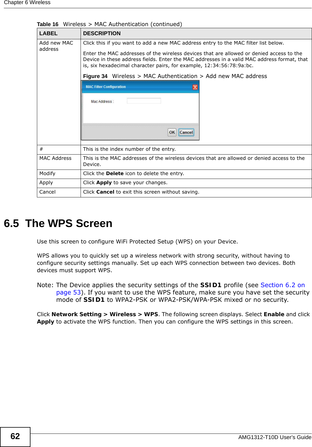 Chapter 6 WirelessAMG1312-T10D User’s Guide626.5  The WPS ScreenUse this screen to configure WiFi Protected Setup (WPS) on your Device.WPS allows you to quickly set up a wireless network with strong security, without having to configure security settings manually. Set up each WPS connection between two devices. Both devices must support WPS.Note: The Device applies the security settings of the SSID1 profile (see Section 6.2 on page 53). If you want to use the WPS feature, make sure you have set the security mode of SSID1 to WPA2-PSK or WPA2-PSK/WPA-PSK mixed or no security.Click Network Setting &gt; Wireless &gt; WPS. The following screen displays. Select Enable and click Apply to activate the WPS function. Then you can configure the WPS settings in this screen. Add new MAC addressClick this if you want to add a new MAC address entry to the MAC filter list below.Enter the MAC addresses of the wireless devices that are allowed or denied access to the Device in these address fields. Enter the MAC addresses in a valid MAC address format, that is, six hexadecimal character pairs, for example, 12:34:56:78:9a:bc.Figure 34   Wireless &gt; MAC Authentication &gt; Add new MAC address# This is the index number of the entry.MAC Address This is the MAC addresses of the wireless devices that are allowed or denied access to the Device.Modify Click the Delete icon to delete the entry.Apply Click Apply to save your changes.Cancel Click Cancel to exit this screen without saving.Table 16   Wireless &gt; MAC Authentication (continued)LABEL DESCRIPTION