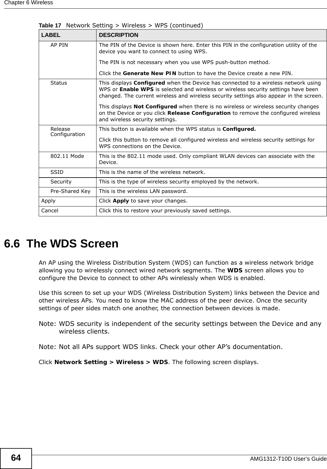 Chapter 6 WirelessAMG1312-T10D User’s Guide646.6  The WDS ScreenAn AP using the Wireless Distribution System (WDS) can function as a wireless network bridge allowing you to wirelessly connect wired network segments. The WDS screen allows you to configure the Device to connect to other APs wirelessly when WDS is enabled. Use this screen to set up your WDS (Wireless Distribution System) links between the Device and other wireless APs. You need to know the MAC address of the peer device. Once the security settings of peer sides match one another, the connection between devices is made. Note: WDS security is independent of the security settings between the Device and any wireless clients.Note: Not all APs support WDS links. Check your other AP’s documentation.Click Network Setting &gt; Wireless &gt; WDS. The following screen displays.AP PIN The PIN of the Device is shown here. Enter this PIN in the configuration utility of the device you want to connect to using WPS.The PIN is not necessary when you use WPS push-button method.Click the Generate New PIN button to have the Device create a new PIN.Status This displays Configured when the Device has connected to a wireless network using WPS or Enable WPS is selected and wireless or wireless security settings have been changed. The current wireless and wireless security settings also appear in the screen.This displays Not Configured when there is no wireless or wireless security changes on the Device or you click Release Configuration to remove the configured wireless and wireless security settings.Release Configuration This button is available when the WPS status is Configured.Click this button to remove all configured wireless and wireless security settings for WPS connections on the Device.802.11 Mode This is the 802.11 mode used. Only compliant WLAN devices can associate with the Device.SSID This is the name of the wireless network.Security This is the type of wireless security employed by the network.Pre-Shared Key This is the wireless LAN password. Apply Click Apply to save your changes.Cancel Click this to restore your previously saved settings.Table 17   Network Setting &gt; Wireless &gt; WPS (continued)LABEL DESCRIPTION
