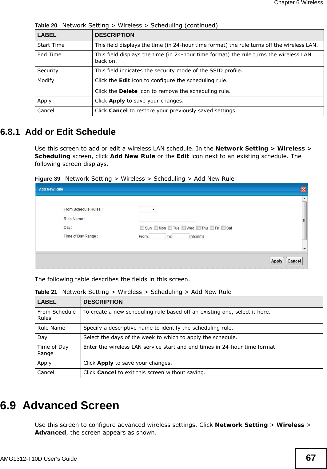  Chapter 6 WirelessAMG1312-T10D User’s Guide 676.8.1  Add or Edit ScheduleUse this screen to add or edit a wireless LAN schedule. In the Network Setting &gt; Wireless &gt; Scheduling screen, click Add New Rule or the Edit icon next to an existing schedule. The following screen displays.Figure 39   Network Setting &gt; Wireless &gt; Scheduling &gt; Add New RuleThe following table describes the fields in this screen.6.9  Advanced ScreenUse this screen to configure advanced wireless settings. Click Network Setting &gt; Wireless &gt; Advanced, the screen appears as shown.Start Time This field displays the time (in 24-hour time format) the rule turns off the wireless LAN.  End Time This field displays the time (in 24-hour time format) the rule turns the wireless LAN back on.  Security This field indicates the security mode of the SSID profile.Modify Click the Edit icon to configure the scheduling rule.Click the Delete icon to remove the scheduling rule.Apply Click Apply to save your changes.Cancel Click Cancel to restore your previously saved settings.Table 20   Network Setting &gt; Wireless &gt; Scheduling (continued)LABEL DESCRIPTIONTable 21   Network Setting &gt; Wireless &gt; Scheduling &gt; Add New RuleLABEL DESCRIPTIONFrom Schedule RulesTo create a new scheduling rule based off an existing one, select it here.Rule Name Specify a descriptive name to identify the scheduling rule.Day Select the days of the week to which to apply the schedule.Time of Day RangeEnter the wireless LAN service start and end times in 24-hour time format. Apply Click Apply to save your changes.Cancel Click Cancel to exit this screen without saving.