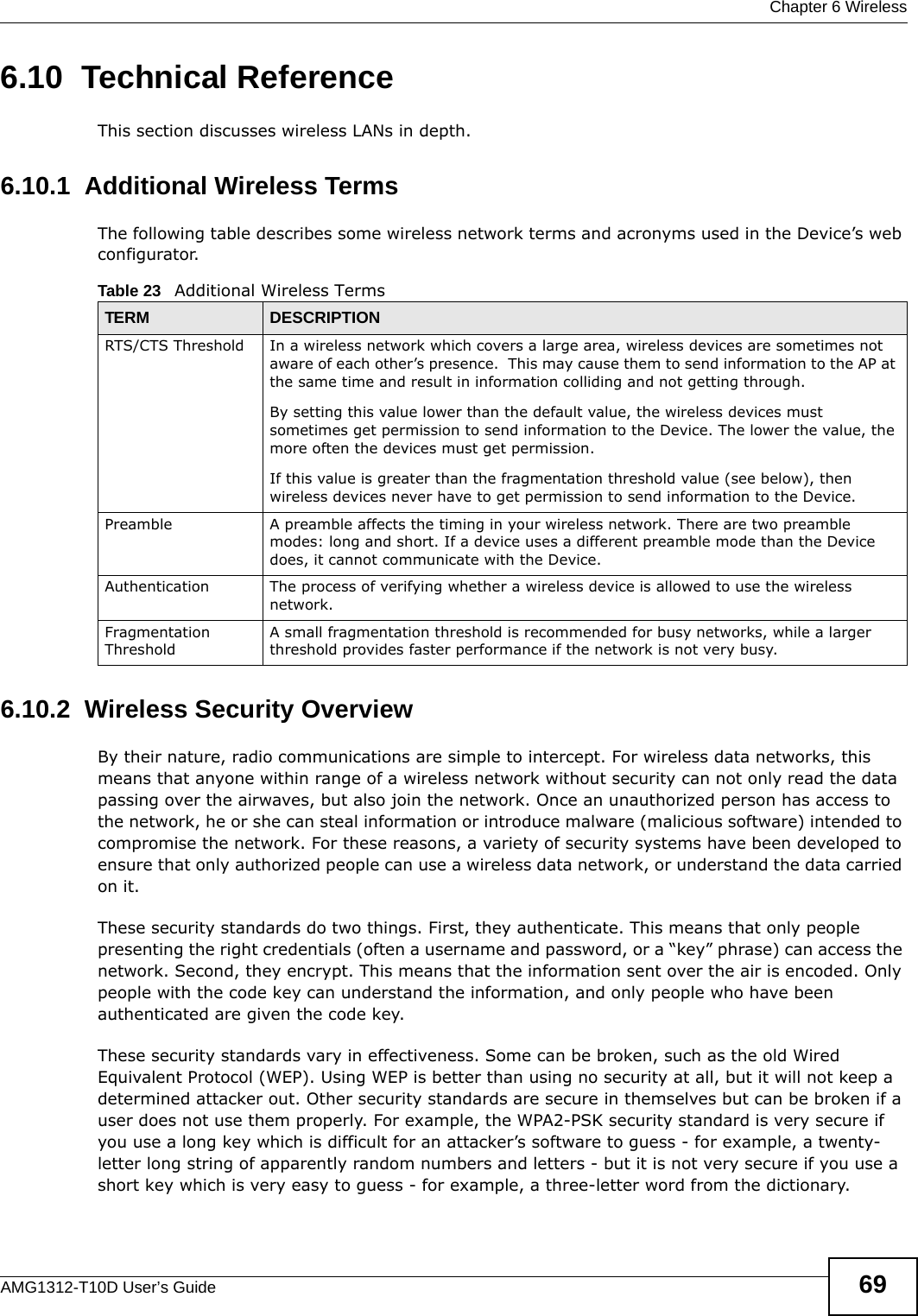  Chapter 6 WirelessAMG1312-T10D User’s Guide 696.10  Technical ReferenceThis section discusses wireless LANs in depth. 6.10.1  Additional Wireless TermsThe following table describes some wireless network terms and acronyms used in the Device’s web configurator.6.10.2  Wireless Security OverviewBy their nature, radio communications are simple to intercept. For wireless data networks, this means that anyone within range of a wireless network without security can not only read the data passing over the airwaves, but also join the network. Once an unauthorized person has access to the network, he or she can steal information or introduce malware (malicious software) intended to compromise the network. For these reasons, a variety of security systems have been developed to ensure that only authorized people can use a wireless data network, or understand the data carried on it.These security standards do two things. First, they authenticate. This means that only people presenting the right credentials (often a username and password, or a “key” phrase) can access the network. Second, they encrypt. This means that the information sent over the air is encoded. Only people with the code key can understand the information, and only people who have been authenticated are given the code key.These security standards vary in effectiveness. Some can be broken, such as the old Wired Equivalent Protocol (WEP). Using WEP is better than using no security at all, but it will not keep a determined attacker out. Other security standards are secure in themselves but can be broken if a user does not use them properly. For example, the WPA2-PSK security standard is very secure if you use a long key which is difficult for an attacker’s software to guess - for example, a twenty-letter long string of apparently random numbers and letters - but it is not very secure if you use a short key which is very easy to guess - for example, a three-letter word from the dictionary.Table 23   Additional Wireless TermsTERM DESCRIPTIONRTS/CTS Threshold In a wireless network which covers a large area, wireless devices are sometimes not aware of each other’s presence.  This may cause them to send information to the AP at the same time and result in information colliding and not getting through.By setting this value lower than the default value, the wireless devices must sometimes get permission to send information to the Device. The lower the value, the more often the devices must get permission.If this value is greater than the fragmentation threshold value (see below), then wireless devices never have to get permission to send information to the Device.Preamble A preamble affects the timing in your wireless network. There are two preamble modes: long and short. If a device uses a different preamble mode than the Device does, it cannot communicate with the Device.Authentication The process of verifying whether a wireless device is allowed to use the wireless network.Fragmentation ThresholdA small fragmentation threshold is recommended for busy networks, while a larger threshold provides faster performance if the network is not very busy.