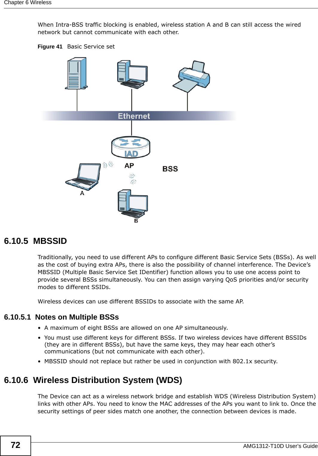 Chapter 6 WirelessAMG1312-T10D User’s Guide72When Intra-BSS traffic blocking is enabled, wireless station A and B can still access the wired network but cannot communicate with each other.Figure 41   Basic Service set6.10.5  MBSSIDTraditionally, you need to use different APs to configure different Basic Service Sets (BSSs). As well as the cost of buying extra APs, there is also the possibility of channel interference. The Device’s MBSSID (Multiple Basic Service Set IDentifier) function allows you to use one access point to provide several BSSs simultaneously. You can then assign varying QoS priorities and/or security modes to different SSIDs.Wireless devices can use different BSSIDs to associate with the same AP.6.10.5.1  Notes on Multiple BSSs• A maximum of eight BSSs are allowed on one AP simultaneously.• You must use different keys for different BSSs. If two wireless devices have different BSSIDs (they are in different BSSs), but have the same keys, they may hear each other’s communications (but not communicate with each other).• MBSSID should not replace but rather be used in conjunction with 802.1x security.6.10.6  Wireless Distribution System (WDS)The Device can act as a wireless network bridge and establish WDS (Wireless Distribution System) links with other APs. You need to know the MAC addresses of the APs you want to link to. Once the security settings of peer sides match one another, the connection between devices is made.