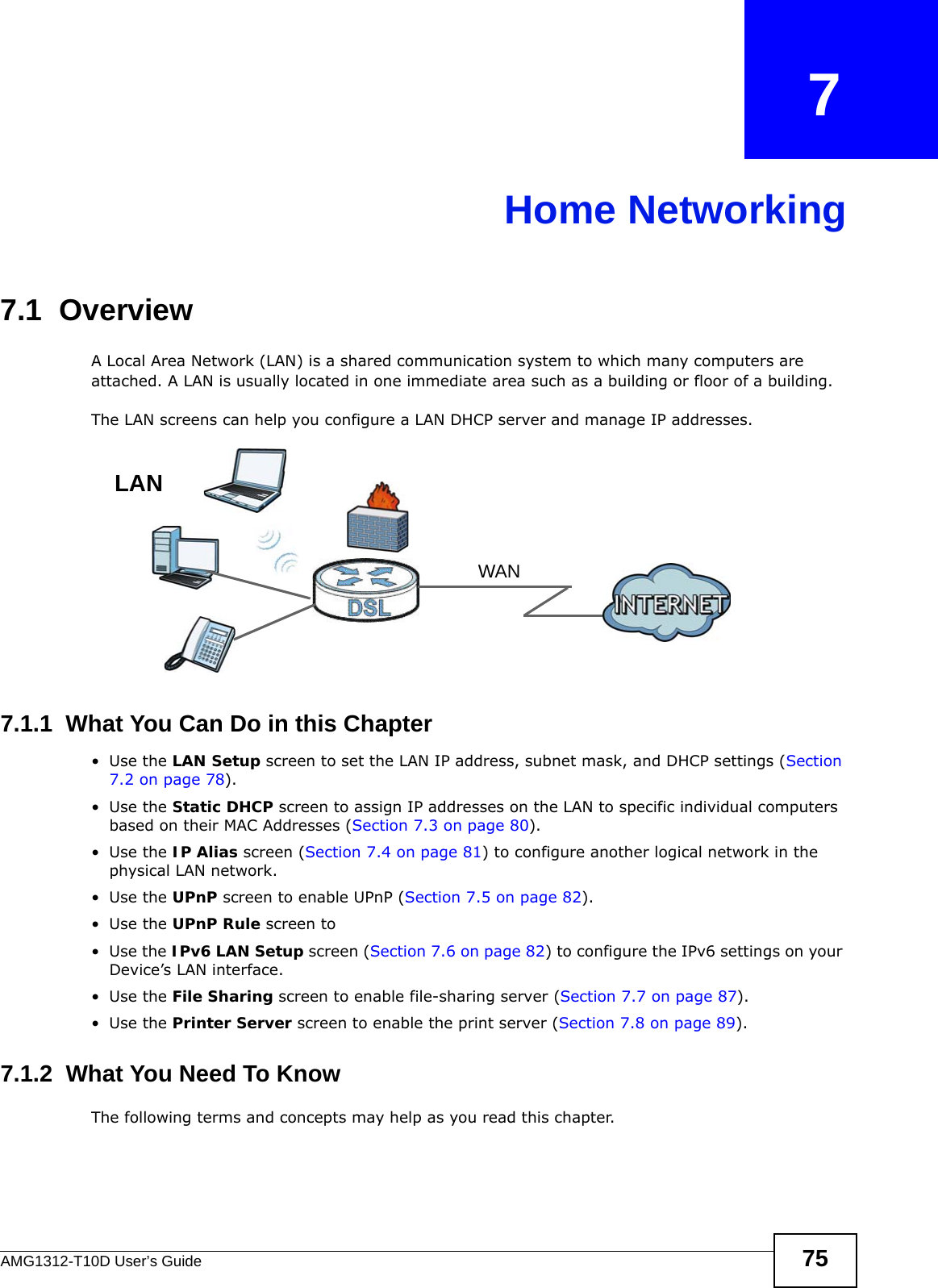 AMG1312-T10D User’s Guide 75CHAPTER   7Home Networking7.1  Overview  A Local Area Network (LAN) is a shared communication system to which many computers are attached. A LAN is usually located in one immediate area such as a building or floor of a building.The LAN screens can help you configure a LAN DHCP server and manage IP addresses.7.1.1  What You Can Do in this Chapter•Use the LAN Setup screen to set the LAN IP address, subnet mask, and DHCP settings (Section 7.2 on page 78). •Use the Static DHCP screen to assign IP addresses on the LAN to specific individual computers based on their MAC Addresses (Section 7.3 on page 80).•Use the IP Alias screen (Section 7.4 on page 81) to configure another logical network in the physical LAN network.•Use the UPnP screen to enable UPnP (Section 7.5 on page 82). •Use the UPnP Rule screen to •Use the IPv6 LAN Setup screen (Section 7.6 on page 82) to configure the IPv6 settings on your Device’s LAN interface.•Use the File Sharing screen to enable file-sharing server (Section 7.7 on page 87). •Use the Printer Server screen to enable the print server (Section 7.8 on page 89).7.1.2  What You Need To KnowThe following terms and concepts may help as you read this chapter.WANLAN