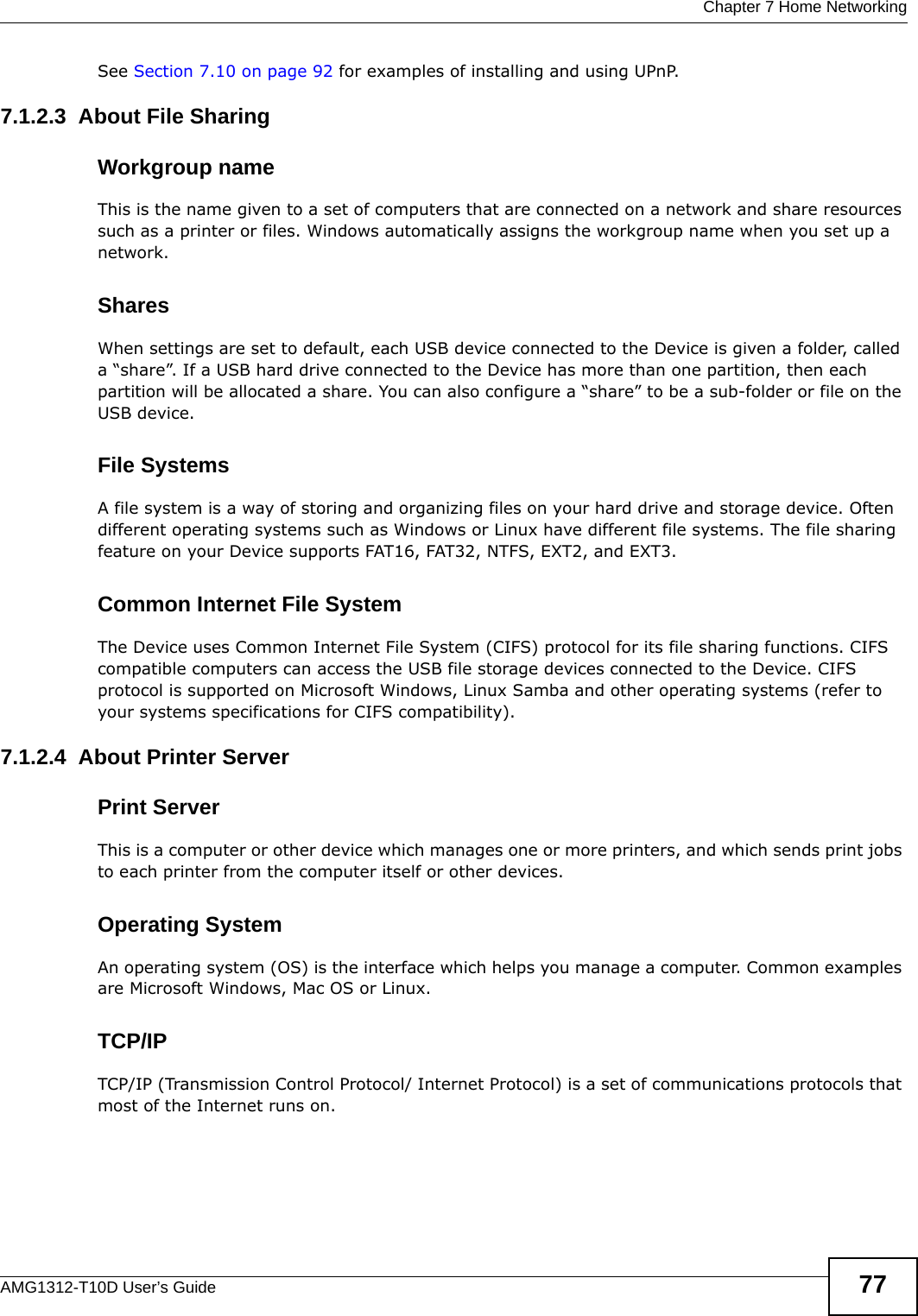  Chapter 7 Home NetworkingAMG1312-T10D User’s Guide 77See Section 7.10 on page 92 for examples of installing and using UPnP.7.1.2.3  About File SharingWorkgroup nameThis is the name given to a set of computers that are connected on a network and share resources such as a printer or files. Windows automatically assigns the workgroup name when you set up a network. SharesWhen settings are set to default, each USB device connected to the Device is given a folder, called a “share”. If a USB hard drive connected to the Device has more than one partition, then each partition will be allocated a share. You can also configure a “share” to be a sub-folder or file on the USB device.File SystemsA file system is a way of storing and organizing files on your hard drive and storage device. Often different operating systems such as Windows or Linux have different file systems. The file sharing feature on your Device supports FAT16, FAT32, NTFS, EXT2, and EXT3. Common Internet File SystemThe Device uses Common Internet File System (CIFS) protocol for its file sharing functions. CIFS compatible computers can access the USB file storage devices connected to the Device. CIFS protocol is supported on Microsoft Windows, Linux Samba and other operating systems (refer to your systems specifications for CIFS compatibility). 7.1.2.4  About Printer ServerPrint ServerThis is a computer or other device which manages one or more printers, and which sends print jobs to each printer from the computer itself or other devices.Operating SystemAn operating system (OS) is the interface which helps you manage a computer. Common examples are Microsoft Windows, Mac OS or Linux.TCP/IPTCP/IP (Transmission Control Protocol/ Internet Protocol) is a set of communications protocols that most of the Internet runs on.   